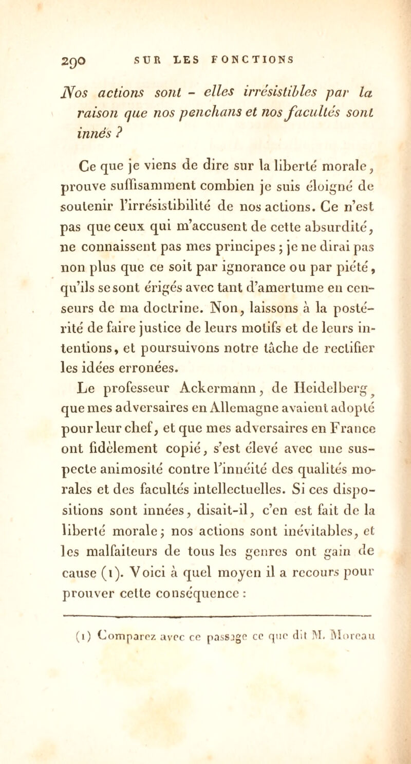 2QO Nos actions sont - elles irrésistibles par la raison que nos penchans et nos facultés sont innés ? Ce que je viens de dire sur la liberté morale, prouve suffisamment combien je suis éloigné de soutenir l’irrésistibilité de nos actions. Ce n’est pas que ceux qui m’accusent de cette absurdité, ne connaissent pas mes principes ; je ne dirai pas non plus que ce soit par ignorance ou par piété, qu’ils se sont érigés avec tant d’amertume en cen- seurs de ma doctrine. Non, laissons à la posté- rité de faire justice de leurs motifs et de leurs in- tentions, et poursuivons notre lâche de rectifier les idées erronées. Le professeur Ackcrmann, de Heidelberg que mes adversaires en Allemagne avaient adopté pour leur chef, et que mes adversaires en France ont fidèlement copié, s’est élevé avec une sus- pecte animosité contre Finnéilé des qualités mo- rales et des facultés intellectuelles. Si ces dispo- sitions sont innées, disait-il, c’en est fait de la liberté morale ; nos actions sont inévitables, et les malfaiteurs de tous les genres ont gain de cause (1). Voici à quel moyen il a recours pour prouver celte conséquence: (i) Comparez avec ce passage ce que dit JVI. Moreau