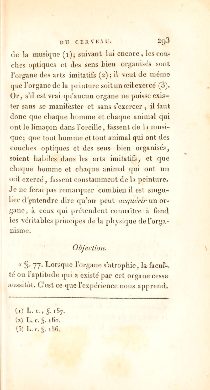 tic la musique (i); suivant lui encore, les cou- ches optiques et des sens bien organises sont l’organe des arts imitatifs (2) ; il veut de même que l’organe de la peinture soit un œil exerce' (3). Or, s'il est vrai qu'aucun organe ne puisse exis- ter sans se manifester et sans s’exercer, il faut donc que chaque homme et chaque animal qui ont le limaçon dans l’oreille, fassent de la musi- que; que tout homme et tout animal qui ont des couches optiques et des sens bien organises, soient habiles dans les arts imitatifs, et que chaque homme et chaque animal qui ont un œil exerce, fassent constamment delà peinture. Je ne ferai pas remarquer combien il est singu- lier d’entendre dire qu’on peut acquérir un or- gane, à ceux qui prétendent connaître à fond les véritables principes de la physique de l’orga- nisme. Objection. « §. 77. Lorsque l’organe s’atrophie, la facuî-> té ou l’aptitude qui a existé par cet organe cesse aussitôt. C’est ce que l’expérience nous apprend. CO L. c., §. 15y. (a) L. c. §. 160. (â) L. c. i56.