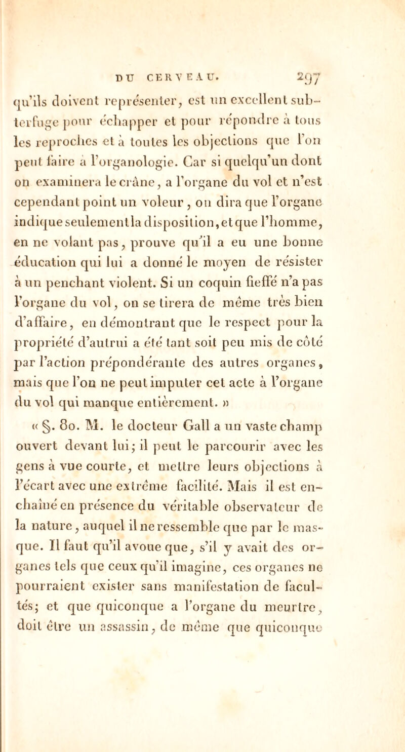 qu’ils doivent représenter, est un excellent sub- terfuge pour échapper et pour répondre a tous les reproches et à toutes les objections que Ion peut faire a l’organologie. Car si quelqu’un dont on examinera le crâne, a l’organe du vol et n’est cependant point un voleur , on dira que l’organe indique seulement la disposition, et que l’homme, en ne volant pas, prouve qu'il a eu une bonne éducation qui lui a donné le moyen de résister à un penchant violent. Si un coquin fieffé n’a pas l’organe du vol, on se tirera de même très bien d'affaire, en démontrant que le respect pour la propriété d’autrui a été tant soit peu mis de côté par l’action prépondérante des autres organes, mais que l’on ne peut imputer cet acte à l’organe du vol qui manque entièrement. » « §. 80. M. le docteur Gall a un vaste champ ouvert devant lui; il peut le parcourir avec les gens à vue courte, et mettre leurs objections à l’écart avec une extrême facilité. Mais il est en- chaîné en présence du véritable observateur de la nature, auquel il ne ressemble que par le mas- que. Il faut qu’il avoue que, s’il y avait des or- ganes tels que ceux qu’il imagine, ces organes ne pourraient exister sans manifestation de facul- tés; et que quiconque a l’organe du meurtre, doit être un assassin, de même que quiconque