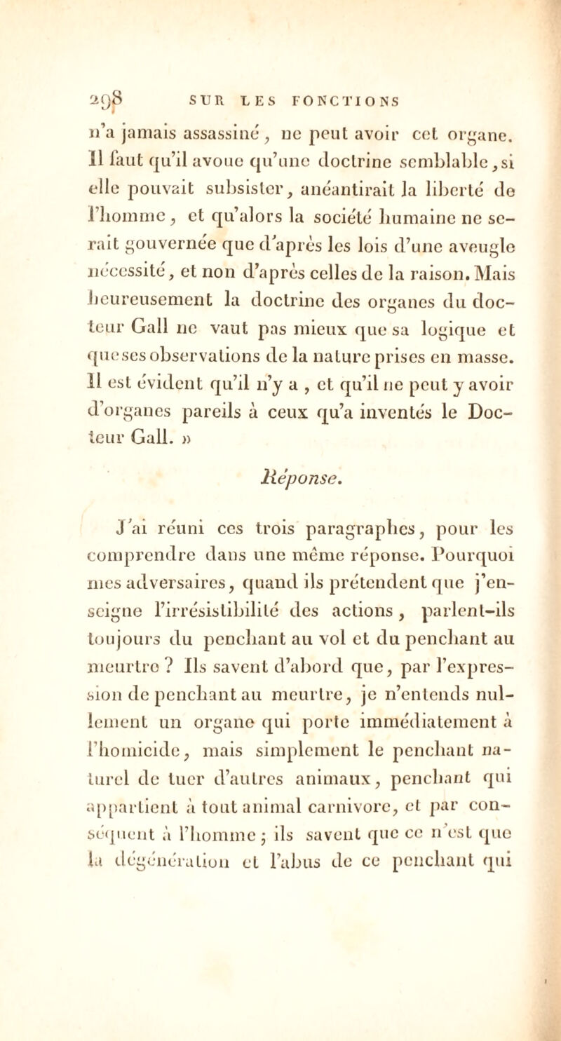 n’a jamais assassiné, ne peut avoir cet organe. 11 faut qu’il avoue qu’une doctrine semblable ,si elle pouvait subsister, anéantirait la liberté de l’homme, et qu’alors la société humaine ne se- rait gouvernée que d’après les lois d’une aveugle nécessité, et non d’après celles de la raison. Mais heureusement la doctrine des organes du doc- teur Gall ne vaut pas mieux que sa logique et queses observations de la nature prises en masse. 11 est évident qu’il n’y a , et qu’il ne peut y avoir d’organes pareils à ceux qu’a inventés le Doc- teur Gall. » lièponse. j’ai réuni ces trois paragraphes, pour les comprendre dans une même réponse. Pourquoi mes adversaires, quand ils prétendent que j’en- seigne l’irrésistibilité des actions, parlent-ils toujours du penchant au vol et du penchant au meurtro ? Ils savent d’abord que, par l’expres- sion de penchant au meurtre, je n’entends nul- lement un organe qui porte immédiatement à l’homicide, mais simplement le penchant na- turel de tuer d’autres animaux, penchant qui appartient à tout animal carnivore, cl par con- séquent à l’homme ; ils savent que ce n est que la dégénéra lion cl l’abus de ce penchant qui