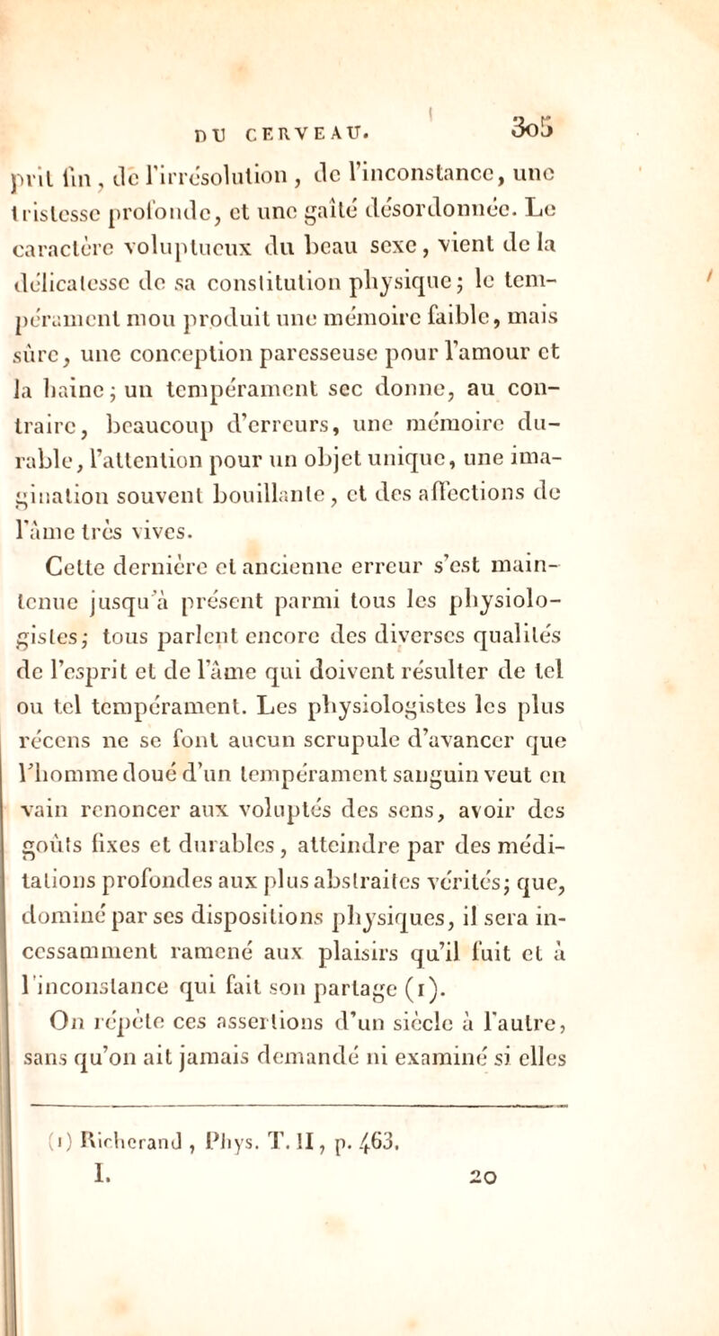 prit fin , de l'irrésolution , de l’inconstance, une tristesse profonde, et une gaîté désordonnée. Le caractère voluptueux du beau sexe, vient delà délicatesse de sa constitution physique; le tem- pérament mou produit une mémoire faible, mais sûre, une conception paresseuse pour l’amour et la haine; un tempérament sec donne, au con- traire, beaucoup d’erreurs, une mémoire du- rable, l’attention pour un objet unique, une ima- gination souvent bouillante, et des affections de lame très vives. Celte dernière et ancienne erreur s’est main- tenue jusqu’à présent parmi tous les physiolo- gistes; tous parlent encore des diverses qualités de l’esprit et de lame qui doivent résulter de tel ou tel tempérament. Les physiologistes les plus récens ne se font aucun scrupule d’avancer que l’homme doué d’un tempérament sanguin veut en vain renoncer aux voluptés des sens, avoir des goûts fixes et durables , atteindre par des médi- tations profondes aux plus abstraites vérités; que, dominé par ses dispositions physiques, il sera in- cessamment ramené aux plaisirs qu’il fuit et à l’inconstance qui fait son partage (i). On répète ces assertions d’un siècle à l'autre, sans qu’on ait jamais demandé ni examiné si elles (i) Richerand , Phys. T. II, p. 4&3, I.