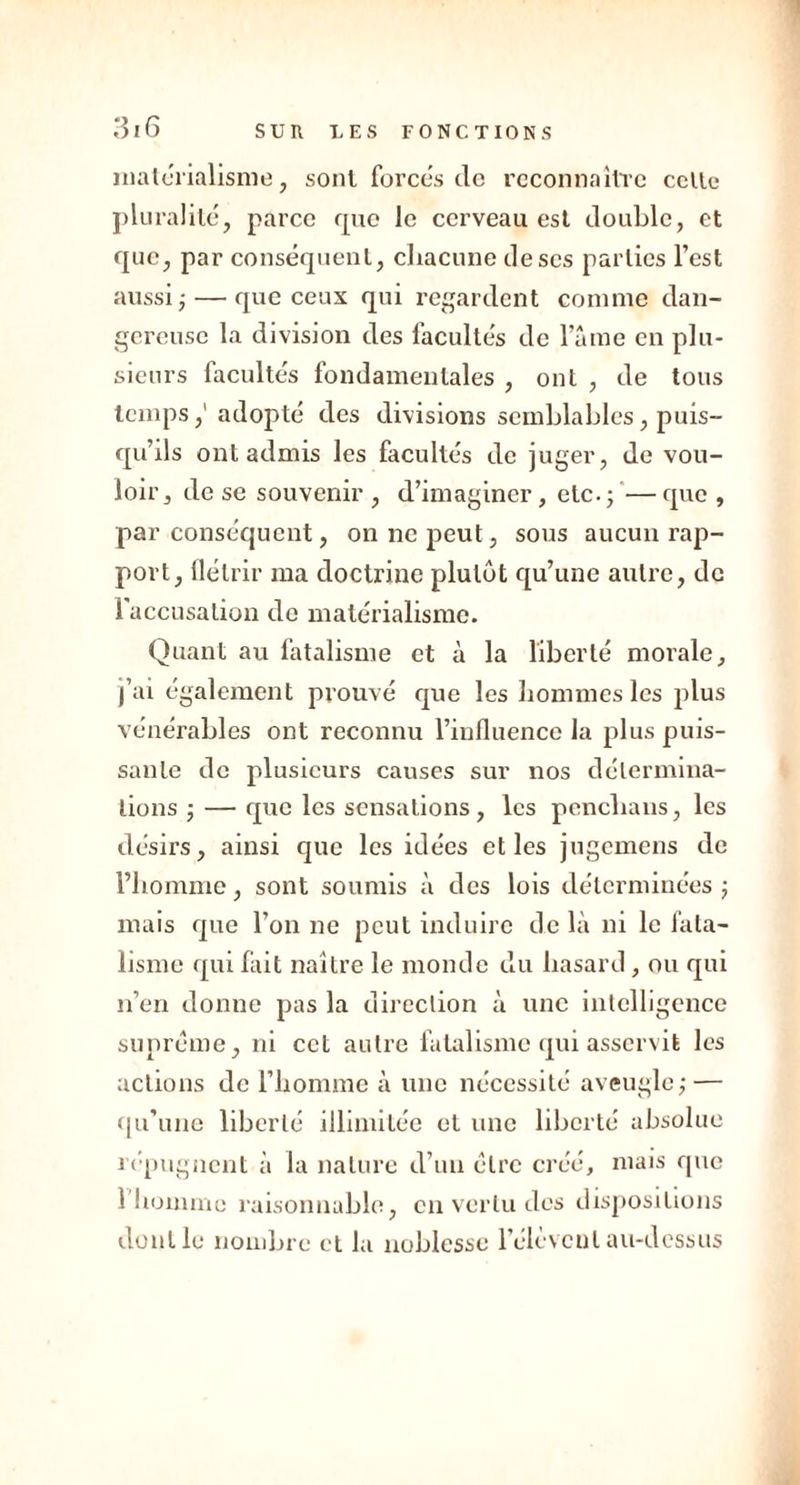 matérialisme, sont forces do reconnaître celle pluralité, parce que le cerveau est double, et que, par conséquent, chacune de scs parties l’est aussi ;— que ceux qui regardent comme dan- gereuse la division des facultés de laine en plu- sieurs facultés fondamentales , ont , de tous tempsadopté des divisions semblables, puis- qu’ils ont admis les facultés de juger, de vou- loir, de se souvenir , d’imaginer, etc. ;— que , par conséquent, on ne peut, sous aucun rap- port, flétrir ma doctrine plutôt qu’une autre, de 1 accusation de matérialisme. Quant au fatalisme et à la liberté morale, j’ai également prouvé que les hommes les plus vénérables ont reconnu l’influence la plus puis- sante de plusieurs causes sur nos détermina- tions ; — que les sensations, les penclians, les désirs, ainsi que les idées et les jugemens de l’homme, sont soumis à des lois déterminées ; mais que l’on ne peut induire de là ni le fata- lisme qui fait naître le monde du hasard, ou qui n’en donne pas la direction à une intelligence suprême, ni cet autre fatalisme qui asservit les actions de l’homme à une nécessité aveugle; — qu’une liberté illimitée et une liberté absolue répugnent à la nature d’un être créé, mais que l’homme raisonnable, en vertu des dispositions dont le nombre et la noblesse 1 élèvent au-dessus