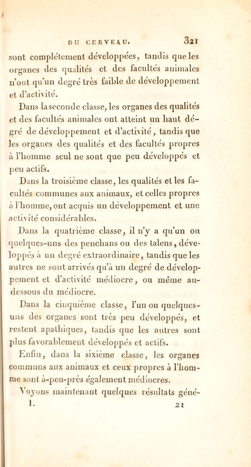 3a i sont complètement développées, tandis que les organes des qualités et des facultés animales n'ont qu’un degré très faible de développement et d’activité. Dans laseconde classe, les organes des qualités et des facultés animales ont atteint un liaut dé- gré de développement et d’activité, tandis que les organes des qualités et des facultés propres à l'homme seul ne sont que peu développés et peu actifs. Dans la troisième classe, les qualités et les fa- cultés communes aux animaux, et celles propres à l’homme, ont acquis un développement et une activité considérables. Dans la quatrième classe, il n’y a qu’un ou quelques-uns des penchans ou des talens, déve- loppés à un degré extraordinaire, tandis que les autres ne sont arrivés qu’à un degré de dévelop- pement et d’activité médiocre, ou meme au- dessous du médiocre. Dans la cinquième classe, l’un ou quelques- uns des organes sont très peu développés, et restent apathiques, tandis que les autres sont plus favorablement développés et actifs. Enfin, dans la sixième classe, les organes communs aux animaux et ceux propres à l’iiom- me sont à-peu-près également médiocres. Voyons maintenant quelques résultats géné- 1.