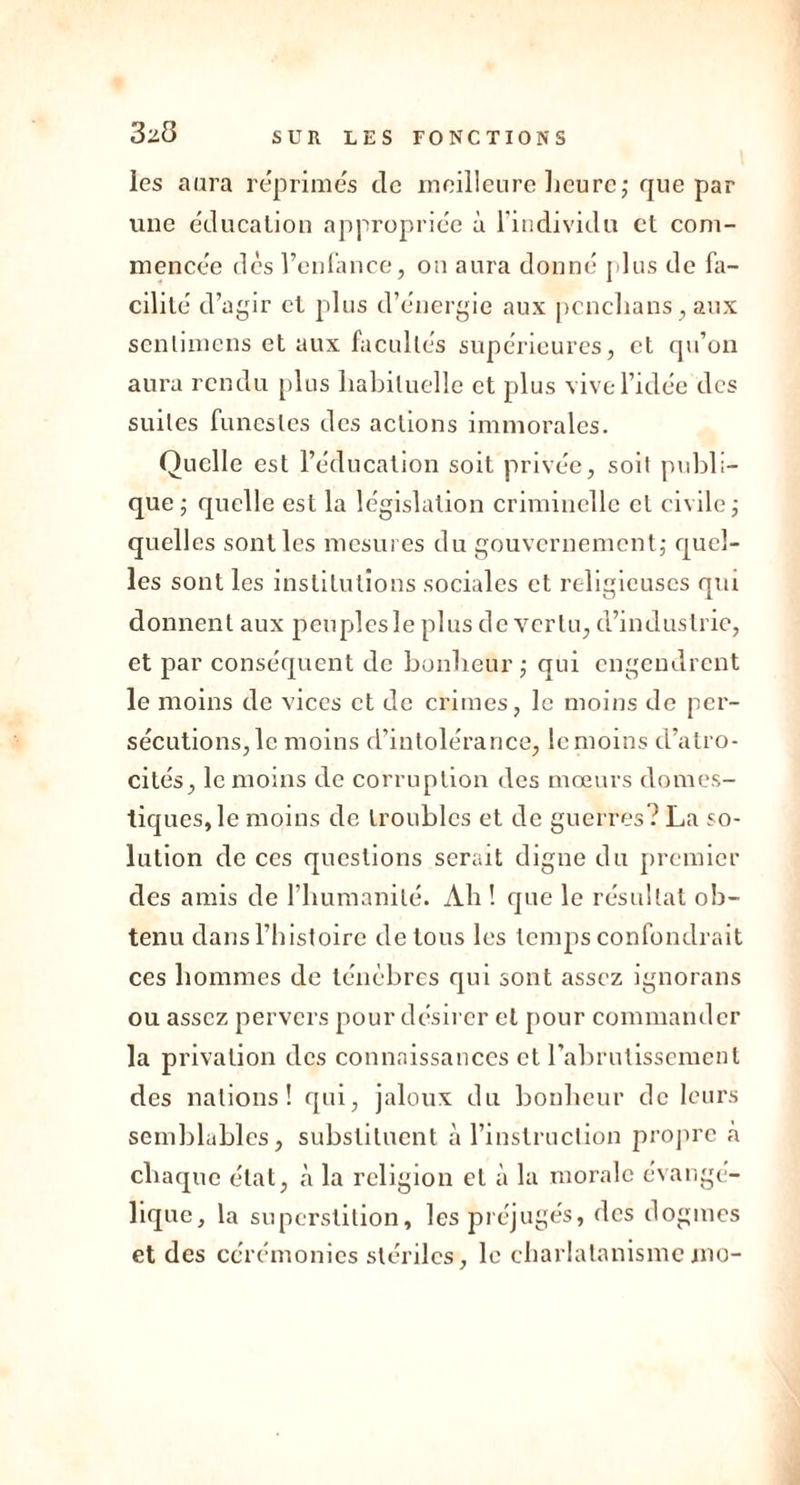 les aura reprimés de meilleure heure; que par une éducation appropriée à l'individu et com- mencée dès l’enfance, on aura donné plus de fa- cilité d’agir et plus d’énergie aux pcnclians, aux senlimens et aux facultés supérieures, et qu’on aura rendu plus habituelle et plus vive l’idée des suites funestes des actions immorales. Quelle est l’éducation soit privée, soit publi- que; quelle est la législation criminelle et civile; quelles sont les mesures du gouvernement; quel- les sont les institutions sociales et religieuses qm donnent aux peuples le plus de vertu, d’industrie, et par conséquent de bonheur; qui engendrent le moins de vices et de crimes, le moins de per- sécutions, le moins d’intolérance, le moins d’atro- cités, le moins de corruption des mœurs domes- tiques, le moins de troubles et de guerres ? La so- lution de ces questions serait digne du premier des amis de l’humanité. Ah ! que le résultat ob- tenu dans l’histoire de tous les temps confondrait ces hommes de ténèbres qui sont assez ignorans ou assez pervers pour désirer et pour commander la privation des connaissances et l’abrutissement des nations! qui, jaloux du bonheur de leurs semblables, substituent à l’instruction propre à chaque état, à la religion et à la morale évangé- lique, la superstition, les préjugés, des dogmes et des cérémonies stériles, le charlatanismemo-