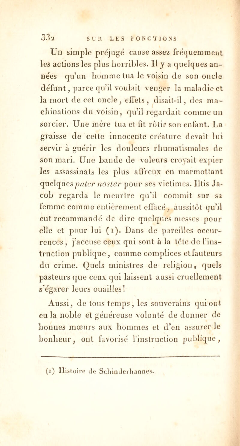 33a Un simple préjuge cause assez fréquemment les actions les plus horribles. 11 y a quelques an- nées qu’un homme tua le voisin de son oncle défunt, parce qu’il voulait venger la maladie et la mort de cet oncle, effets, disait-il, des ma- chinations du voisin, qu’il regardait comme un sorcier. Une mère tua et fit rôtir son enfant. La graisse de celle innocente créature devait lui servir à guérir les douleurs rhumatismales de son mari. Une bande de voleurs croyait expier les assassinats les plus affreux en marmottant quelques pater noster pour ses victimes. Iltis Ja- cob regarda le meurtre qu’il commit sur sa femme comme entièrement effacé, aussitôt qu’il eut recommandé de dire quelques messes pour elle et pour lui (i). Dans de pareilles occur- rences, j'accuse ceux qui sont à la tète de l’ins- truction publique, comme complices ctfauteurs du crime. Quels ministres de religion, quels pasteurs que ceux qui laissent aussi cruellement s’égarer leurs ouailles! Aussi, de tous temps, les souverains qui ont eu la noble et généreuse volonté de donner de bonnes mœurs aux hommes et d’en assurer le bonheur, ont favorisé 1 instruction publique, (i) Histoire de Schindeihannes.