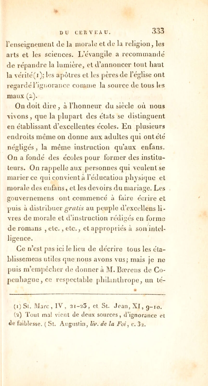 renseignement de la morale et de la religion, les arts et les sciences. L’évangile a recommandé de répandre la lumière, et d’annoncer tout haut la vérité(i); les apôtres et les pères de l’église ont regardé l'ignorance comme la source de tous les maux (2). On doit dire , à l’honneur du siècle où nous vivons, que la plupart des états sc distinguent en établissant d’excellentes écoles. En plusieurs endroits même on donne aux adultes qui ont été négligés, la même instruction qu’aux enfans. On a fondé des écoles pour former des institu- teurs. On rappelle aux personnes qui veulent se marier ce qui convient à l’éducation physique et morale des enfans, et les devoirs du mariage. Les gouvernemens ont commencé à faire écrire et puis à distribuer gratis au peuple d’excellens li- vres de morale et d’instruction rédigés en forme de romans , etc., etc., et appropriés à son intel- ligence. Ce n’est pas ici le lieu de décrire tous les éla- blissemens utiles que nous avons vus; mais je no puis m’empêcher de donner à M. Bærens de Co- penhague, ce respectable philanthrope, un lé- (1) Si. Marc , IV , 21-23, et St. Jean, XI, g-10. (2) Toul mai vient de deux sources, d’ignorance et de faiblesse. ( St. Augustin, liv. de la Foi, c. 3i.