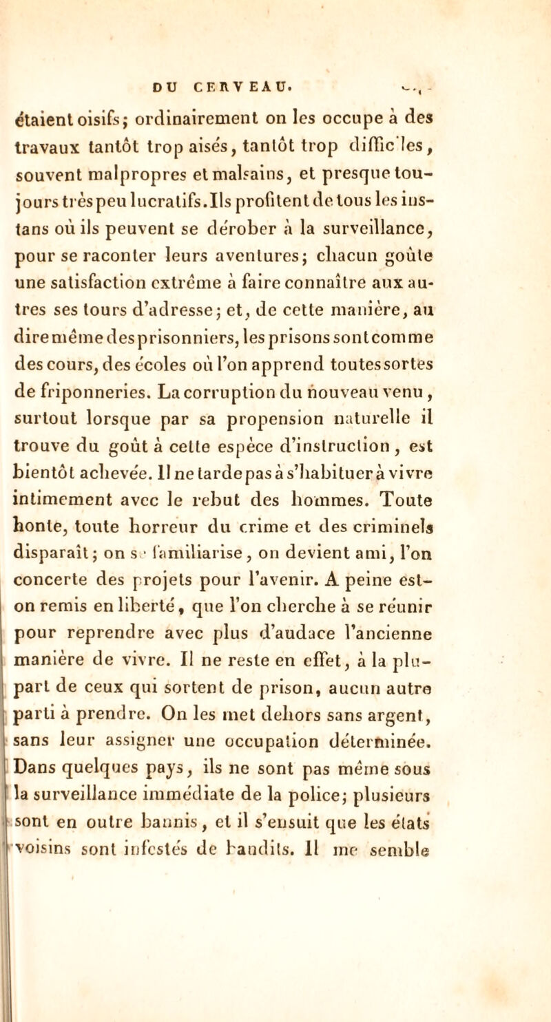 étaient oisifs; ordinairement on les occupe à des travaux tantôt trop aisés, tantôt trop diffic’Ies, souvent malpropres et malsains, et presque tou- jours très peu lucratifs.Ils profitent de tous les ins- tans où ils peuvent se dérober à la surveillance, pour se raconter leurs aventures; chacun goule une satisfaction extrême à faire connaître aux au- tres ses tours d’adresse; et, de cette manière, au dire meme des prisonniers, les prisons sont corn me des cours, des écoles où l’on apprend toutes sortes de friponneries. La corruption du nouveau venu , surtout lorsque par sa propension naturelle il trouve du goût à celte espèce d’instruction , est bientôt achevée. II ne larde pas à s’habituer à vivre intimement avec le rebut des hommes. Toute honte, toute horreur du crime et des criminels disparaît; on s • familiarise, on devient ami, l’on concerte des projets pour l’avenir. A peine est- on remis en liberté, que l’on cherche à se réunir pour reprendre avec plus d’audace l’ancienne manière de vivre. Il ne reste en effet, à la plu- part de ceux qui sortent de prison, aucun autre parti à prendre. On les met dehors sans argent, sans leur assigner une occupation déterminée. Dans quelques pays, ils ne sont pas même sous la surveillance immédiate de la police; plusieurs sont en outre bannis, et il s’ensuit que les états voisins sont infestés de bandits. Il me semble