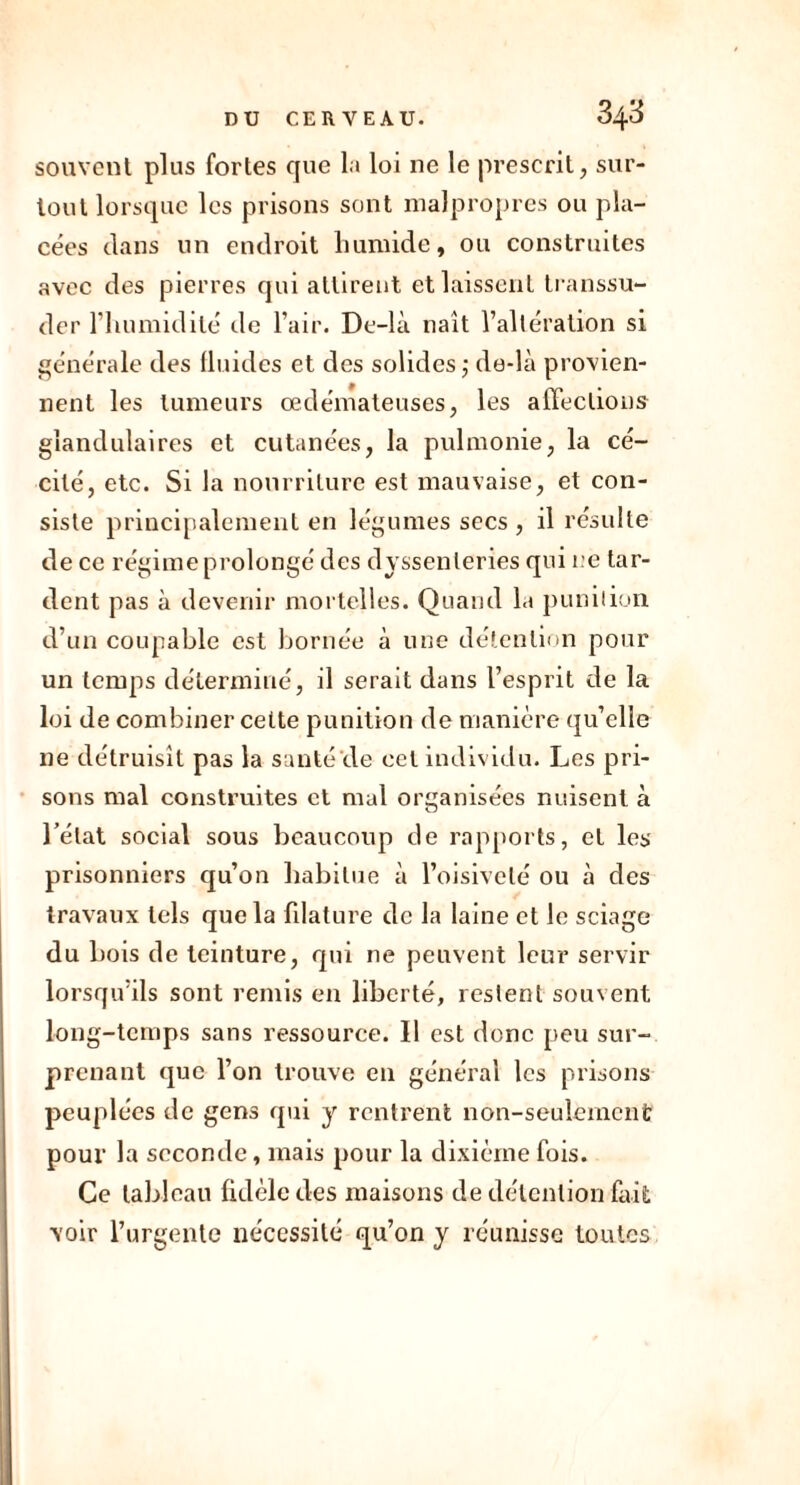 souvent plus fortes que la loi ne le prescrit, sur- tout lorsque les prisons sont malpropres ou pla- cées clans un endroit humide, ou construites avec des pierres qui attirent et laissent transsu- der l'humidité de l’air. De-là naît l’altération si générale des lluidcs et des solides,- de-là provien- nent les tumeurs œdémateuses, les affections glandulaires et cutanées, la pulmonie, la cé- cité, etc. Si la nourriture est mauvaise, et con- siste principalement en légumes secs , il résulte de ce régime prolongé des dyssenleries qui ne tar- dent pas à devenir mortelles. Quand la punition d’un coupable est bornée à une détention pour un temps déterminé, il serait dans l’esprit de la loi de combiner cette punition de manière qu’elle ne détruisît pas la santé'de cet individu. Les pri- sons mal construites et mal organisées nuisent à l’état social sous beaucoup de rapports, et les prisonniers qu’on habitue à l’oisiveté ou à des travaux tels que la filature de la laine et le sciage du bois de teinture, qui ne peuvent leur servir lorsqu’ils sont remis en liberté, restent souvent long-temps sans ressource. Il est donc peu sur- prenant que l’on trouve en général les prisons peuplées de gens qui y rentrent non-seulement pour la seconde, mais pour la dixième fois. Ce tableau fidèle des maisons de détention fait voir l’urgente nécessité qu’on y réunisse toutes