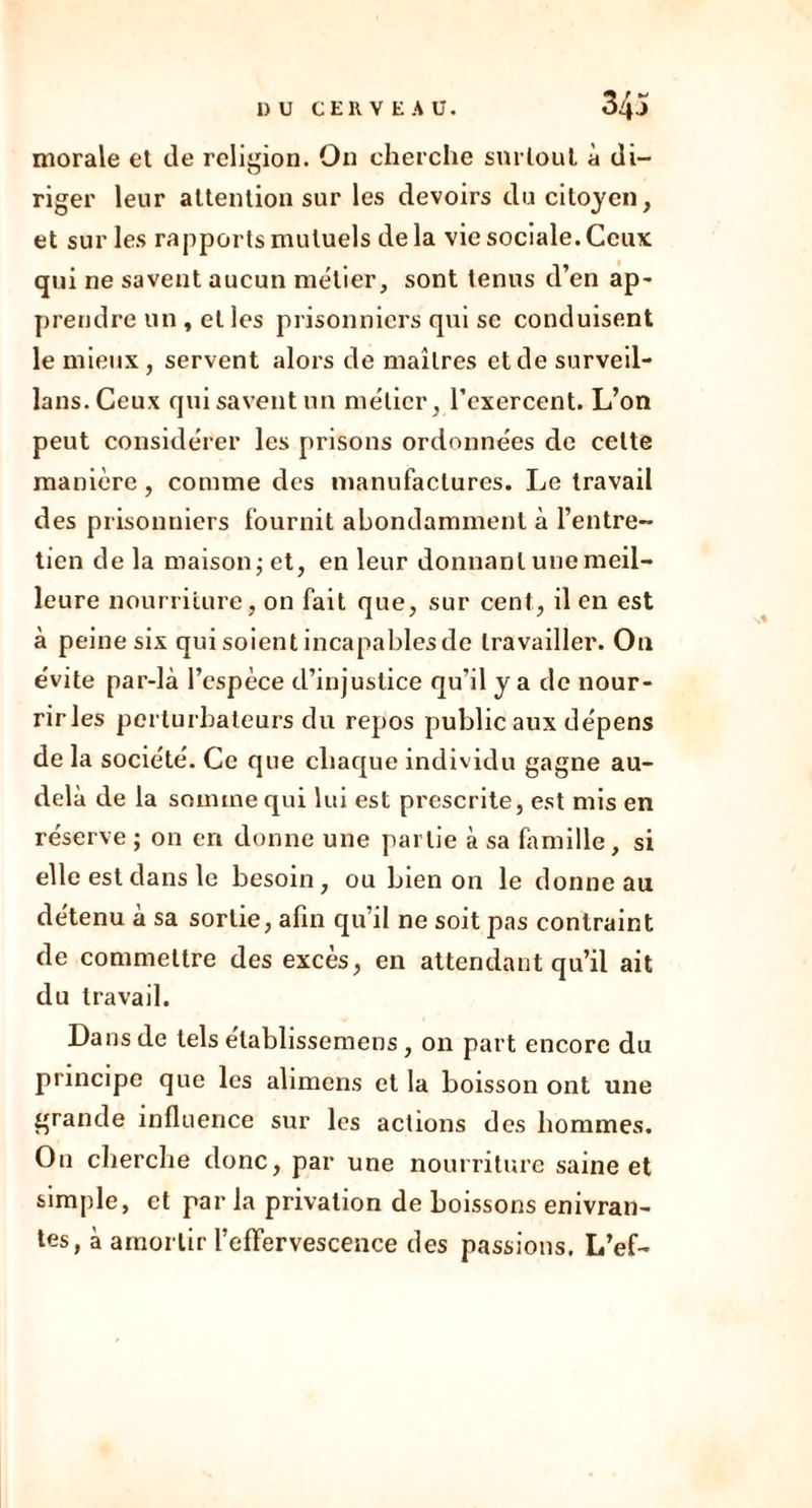 morale et de religion. On cherche surtout à di- riger leur attention sur les devoirs du citoyen, et sur les rapports mutuels de la vie sociale. Ceux qui ne savent aucun métier, sont tenus d’en ap- prendre un , et les prisonniers qui se conduisent le mieux, servent alors de maîtres et de surveil- lans.Ceux qui savent un métier, l’exercent. L’on peut considérer les prisons ordonnées de celte manière, comme des manufactures. Le travail des prisonniers fournit abondamment à l’entre- tien de la maison ; et, en leur donnant une meil- leure nourriture, on fait que, sur cent, il en est à peine six qui soient incapables de travailler. On évite par-là l’espèce d’injustice qu’il y a de nour- rir les perturbateurs du repos public aux dépens de la société. Ce que chaque individu gagne au- delà de la somme qui lui est prescrite, est mis en réserve ; on en donne une partie à sa famille, si elle est dans le besoin, ou bien on le donne au détenu à sa sortie, afin qu’il ne soit pas contraint de commettre des excès, en attendant qu’il ait du travail. Dans de tels élablissemens, on part encore du principe que les alimens et la boisson ont une grande influence sur les actions des hommes. On cherche donc, par une nourriture saine et simple, et par la privation de boissons enivran- tes, à amortir l’effervescence des passions, L’ef-