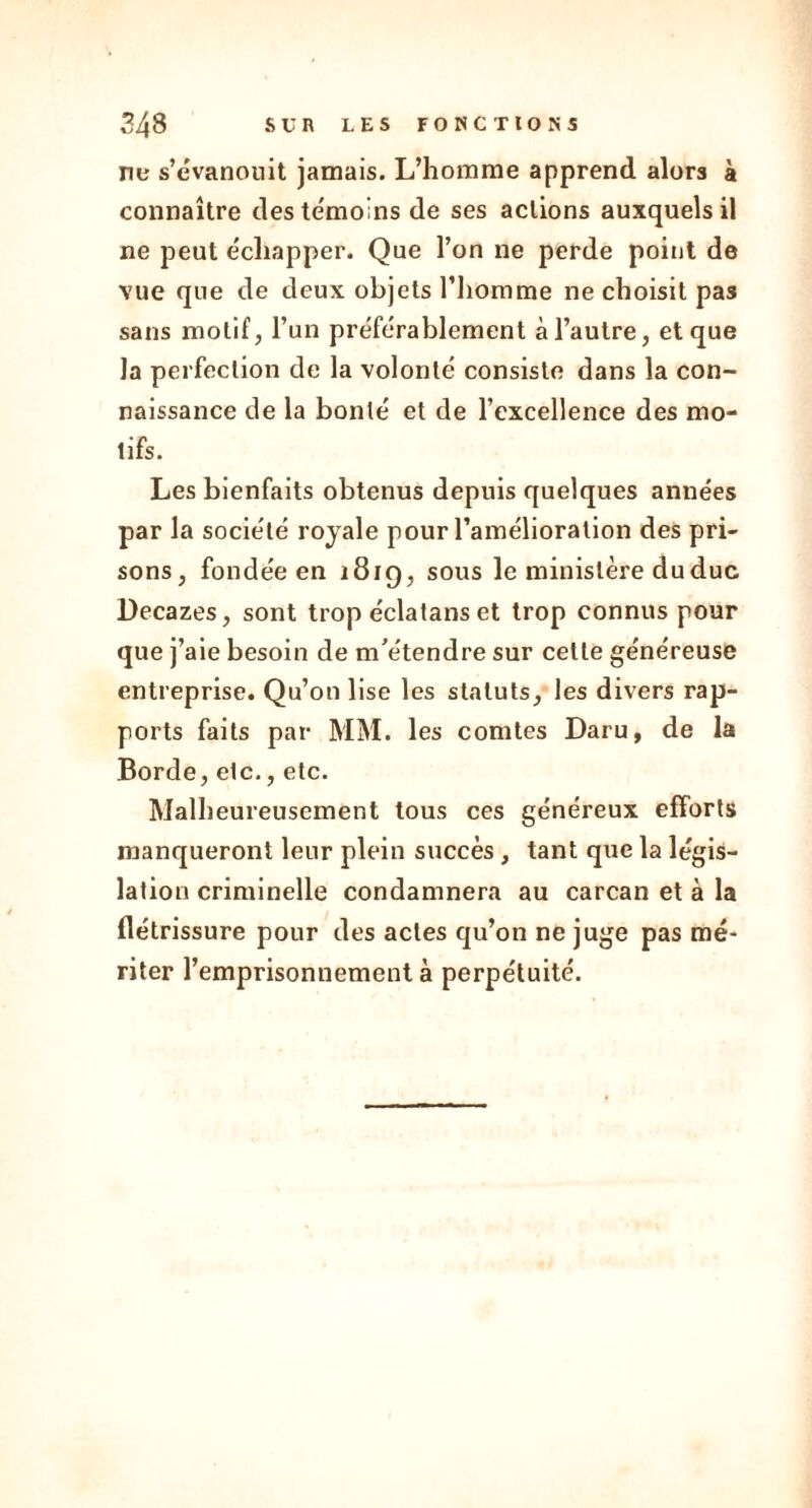 ne s’évanouit jamais. L’homme apprend alors à connaître des te'moins de ses actions auxquels il ne peut échapper. Que l’on ne perde point de vue que de deux objets l’iiomme ne choisit pas sans motif, l’un préférablement à l’autre, et que Ja perfection de la volonté consiste dans la con- naissance de la bonté et de l’excellence des mo- tifs. Les bienfaits obtenus depuis quelques années par la société royale pour l’amélioration des pri- sons, fondée en 1819, sous le ministère du duc Decazes, sont trop éclatans et trop connus pour que j’aie besoin de m’étendre sur cette généreuse entreprise. Qu’on lise les statuts, les divers rap- ports faits par MM. les comtes Daru, de la Borde, elc., etc. Malheureusement tous ces généreux efforts manqueront leur plein succès, tant que la légis- lation criminelle condamnera au carcan et à la flétrissure pour des actes qu’on ne juge pas mé- riter l’emprisonnement à perpétuité.