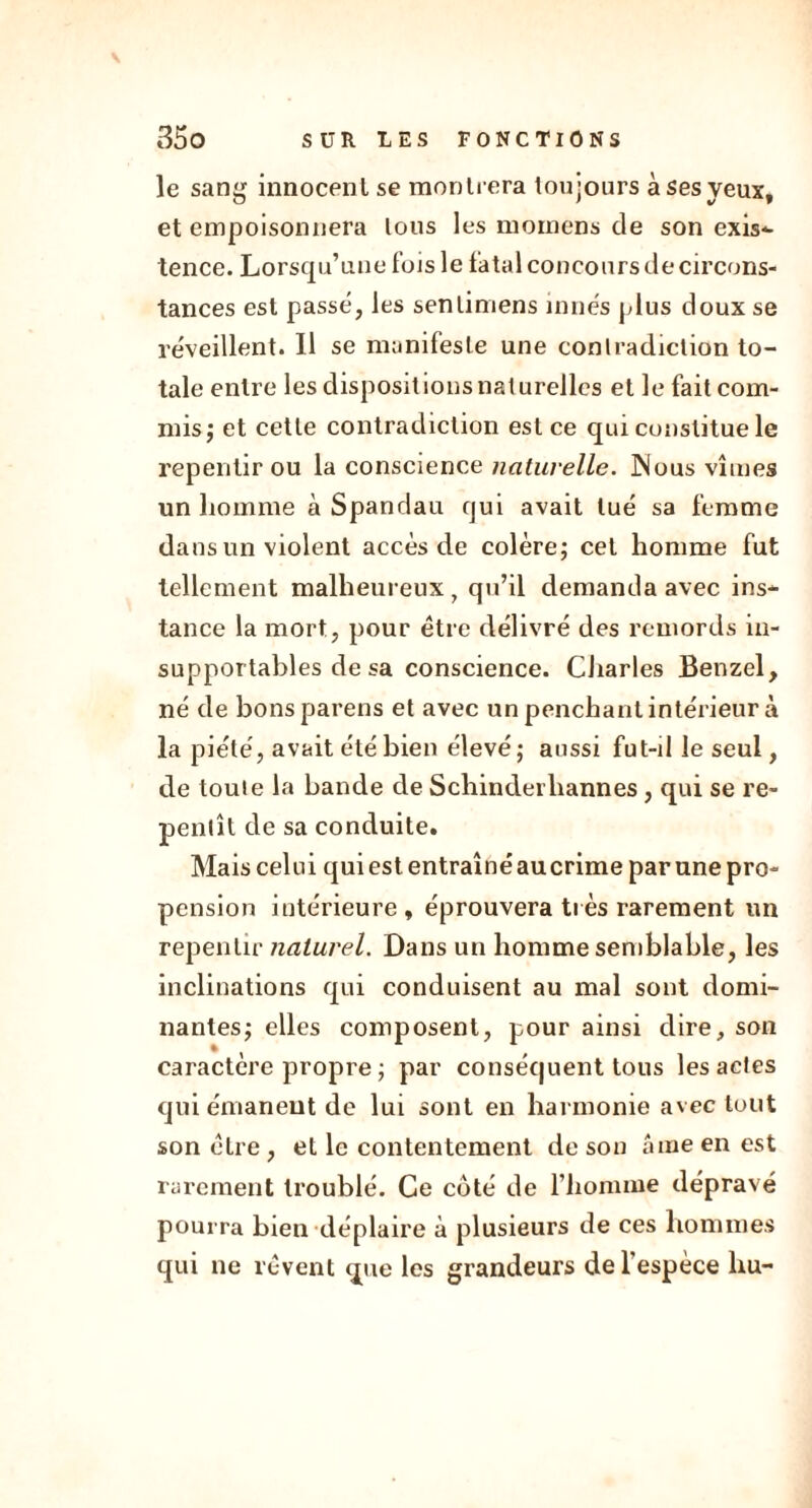 \ 350 SÛR LES FONCTIONS le sang innocent se montrera toujours à ses yeux, et empoisonnera lous les moinens de son exis- tence. Lorsqu’une fois le fatal concours de circons- tances est passé, les sentimens innés plus doux se réveillent. Il se manifeste une contradiction to- tale entre les dispositions naturelles et le fait com- mis ; et cette contradiction est ce qui constitue le repentir ou la conscience naturelle. JNous vîmes un homme à Spandau qui avait tué sa femme dans un violent accès de colère; cet homme fut tellement malheureux , qu’il demanda avec ins- tance la mort, pour être délivré des remords in- supportables de sa conscience. Charles Benzel, né de bonsparens et avec un penchant intérieur à la piété, avait été bien élevé; aussi fut-il le seul, de toute la bande de Schinderhannes, qui se re- pentît de sa conduite. Mais celui qui est entraîné au crime par une pro- pension intérieure, éprouvera très rarement un repentir naturel. Dans un homme semblable, les inclinations qui conduisent au mal sont domi- nantes; elles composent, pour ainsi dire, son caractère propre ; par conséquent tous les actes qui émanent de lui sont en harmonie avec tout son être, et le contentement de son âme en est rarement troublé. Ce côté de l’homme dépravé pourra bien déplaire à plusieurs de ces hommes qui ne rêvent que les grandeurs de l'espèce liu-