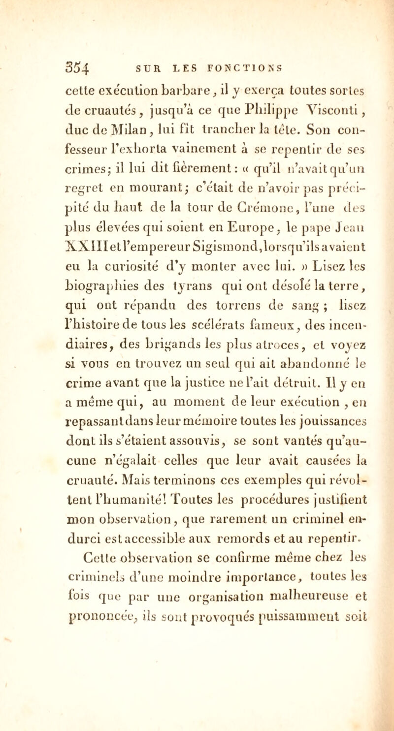 cette exécution barbare , il y exerça toutes sortes de cruautés, jusqu’à ce que Philippe Visconti, duc de Milan, lui fit trancher la tète. Son con- fesseur l’exhorta vainement à se repentir de ses crimes; il lui dit fièrement : « qu’il n’avait qu’un regret en mourant; c’était de n’avoir pas préci- pité du haut de la tour de Crémone, l’une des plus élevées qui soient en Europe, le pape Jean XXIIIetl’empereur Sigismond,lorsqu’ils avaient eu la curiosité d’y monter avec lui. » Lisez les biographies des tyrans qui ont désolé la terre, qui ont répandu des torrens de sang ; lisez l’histoire de tous les scélérats fameux, des incen- diaires, des brigands les plus atroces, et voyez si vous en trouvez un seul qui ait abandonné le crime avant cpie la justice ne l’ait détruit. Il y en a même qui, au moment de leur exécution , en repassantdans leur mémoire toutes les jouissances dont ils s’étaient assouvis, se sont vantés qu’au- cune n’égalait celles que leur avait causées la cruauté. Mais terminons ces exemples qui révol- tent l’humanité! Toutes les procédures justifient mon observation, que rarement un criminel en- durci est accessible aux remords et au repentir. Cette observation se confirme même chez les criminels d’une moindre importance, toutes les fois que par une organisation malheureuse et prononcée, ils sont provoqués puissamment soit