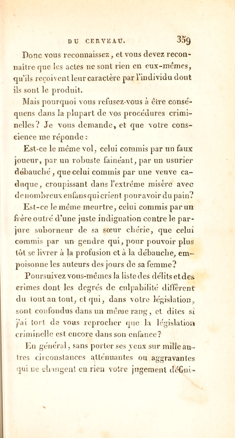 Donc vous reconnaissez, et vous devez recon- naître que les actes lie sont rien en eux-mêmes, qu’ils reçoivent leur caractère pari individu dont ils sont le produit. Mais pourquoi vous refusez-vous à cire eonsè- quens dans la plupart de vos procédures crimi- nelles? Je vous demande, et que votre cons- cience me réponde : Est-ce le meme vol, celui commis par un faux joueur, par un robuste fainéant, par un usurier débauché , que celui commis par une veuve ca- duque, croupissant dans l’extrême misère avec denombreux enfansqui crient pouravoir du pain? Est-ce le même meurtre, celui commis par un frère outré d’une juste indignation contre le par- jure suborneur de sa sœur chérie, que celui commis par un gendre qui, pour pouvoir plus tôt se livrer à la profusion et à la débauche, em- poisonne les auteurs des jours de sa femme? Poursuivez vous-mêmes la liste des délits etdes crimes dont les degrés de culpabilité diffèrent du tout au tout, et qui, dans votre législation, sont confondus dans un même rang, et dites si j’ai tort de vous reprocher que la législation criminelle est encore dans son enfance? En général, sans porter ses veux sur mille au- tres circonstances atténuantes ou aggravantes qui ne changeai eu rien votre jugement défini-