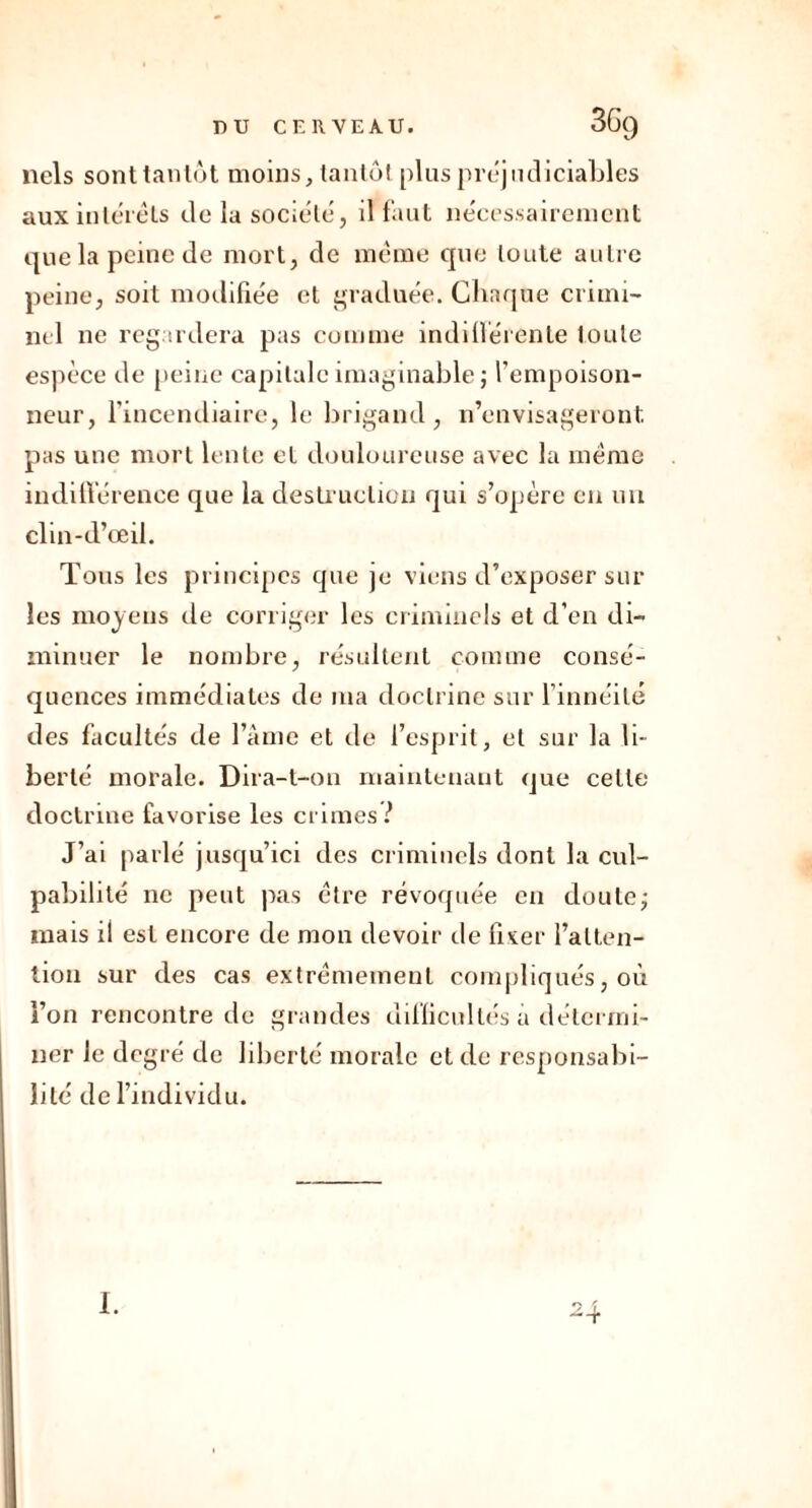 nels sont tantôt moins, tantôt plus préjudiciables aux intérêts de la société, il faut nécessairement que la peine de mort, de même que toute autre peine, soit modifiée et graduée. Chaque crimi- nel ne regardera pas comme indifférente loule espèce de peine capitale imaginable; l’empoison- neur, l’incendiaire, le brigand, n’envisageront pas une mort lente et douloureuse avec la même indifférence que la destruction qui s’opère en un clin-d’œil. Tous les principes que je viens d’exposer sur les moyens de corriger les criminels et d’en di- minuer le nombre, résultent comme consé- quences immédiates de ma doctrine sur l’innéilé des facultés de l’âme et de l’esprit, et sur la li- berté morale. Dira-t-on maintenant que celte doctrine favorise les crimes ! J’ai parlé jusqu’ici des criminels dont la cul- pabilité ne peut pas être révoquée en doute; mais il est encore de mon devoir île fixer l’atten- tion sur des cas extrêmement compliqués, où l’on rencontre de grandes difficultés a détermi- ner le degré de liberté morale et de responsabi- lité de l’individu. 24 I.