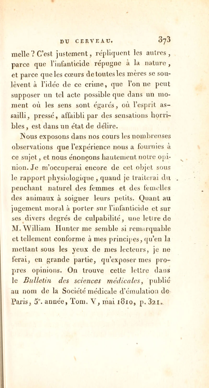 nielle? C’est, justement, répliquent les autres, parce que l’infanticide répugne à la nature, et parce que les cœurs de toutes les mères se sou- lèvent à l’idée de ce crime, que l’on ne peut supposer un tel acte possible que dans un mo- ment où les sens sont égarés, où l’esprit as- sailli, pressé, affaibli par des sensations horri- bles , est dans un état de délire. ISous exposons dans nos cours les nombreuses observations que l’expérience nous a fournies à ce sujet, et nous énonçons hautement notre opi- nion. Je m’occuperai encore de cet objet sous le rapport physiologique , quand je traiterai du penchant naturel des femmes et des femelles des animaux à soigner leurs petits. Quant au jugement moral à porter sur l’infanticide et sur ses divers degrés de culpabilité, une lettre de M. William Hunter me semble si remarquable et tellement conforme à mes principes, qu’en la mettant sous les yeux de mes lecteurs, je ne ferai, en grande partie, qu’exposer mes pro- pres opinions. On trouve celte lettre dans le Bulletin des sciences médicales, publié au nom de la Société médicale d’émulation de Paris, 5e. année, Tom. V, mai 1810, p. 321.