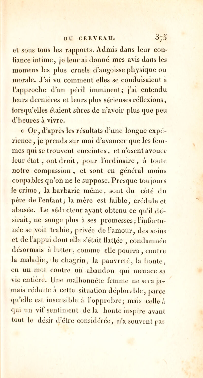 cl sous tous les rapports. Admis dans leur con- fiance intime, je leur ai donné mes avis dans les momens les plus cruels d’angoisse physique ou morale. J’ai vu comment elles se conduisaient à l’approche d’un péril imminent; j’ai entendu leurs dernières et leurs plus sérieuses réflexions, lorsqu’elles étaient sûres de n’avoir plus que peu d’heures à vivre. » Or, d’après les résultats d’une longue expé- rience , je prends sur moi d’avancer que les fem- mes qui se trouvent enceintes, et n’osent avouer leur état , ont droit, pour l’ordinaire, à toute notre compassion , et sont en général moins coupables qu’on ne le suppose. Presque toujours le crime, la barbarie meme, sont du côté du père de l’enfant; la mère est faible, crédule et abusée. Le séducteur ayant obtenu ce qu’il dé- sirait, ne songe plus à ses promesses; l’infortu- née se voit trahie, privée de l’amour, des soins et de l’appui dont elle s’était flattée , condamnée désormais à lutter, comme elle pourra , contre la maladie, le chagrin, la pauvreté, la honte, en un mol contre un abandon qui menace sa vie entière. Une malhonnête femme ne sera ja- mais réduite a cette situation déplorable, parce qu’elle est insensible à l’opprobre; mais celle à qui un vif sentiment delà honte inspire avant tout le désir d'cire considérée, n’a souvent | as