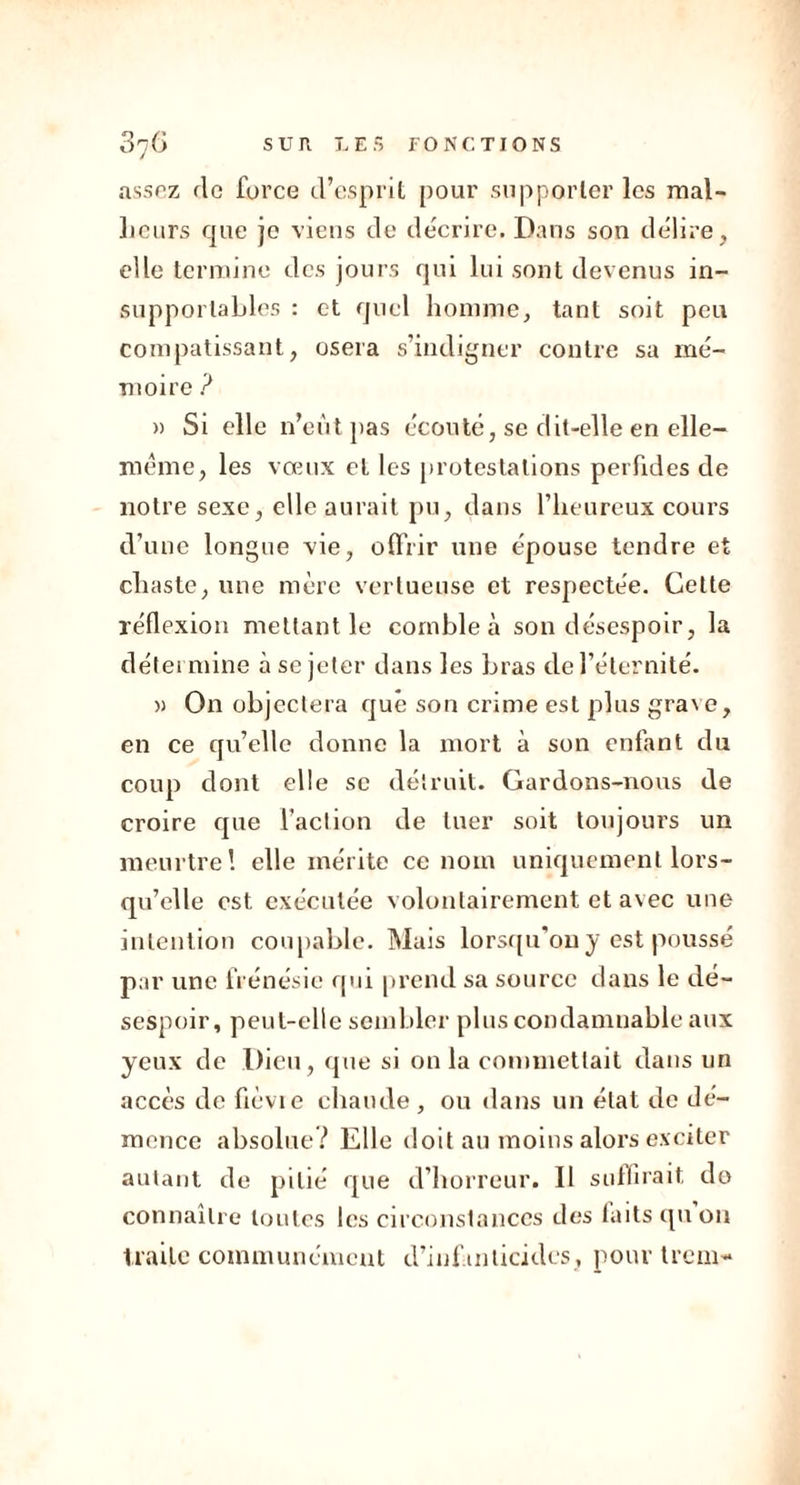 assez fie force d’esprit pour supporter les mal- heurs que je viens de décrire. Dans son délire, elle termine des jours qui lui sont devenus in- supportables : et quel homme, tant soit peu compatissant, osera s’indigner contre sa mé- moire ? » Si elle n’eût pas écouté, se dit-elle en elle- même, les vœux et les protestations perfides de notre sexe, elle aurait pu, dans l’heureux cours d’une longue vie, offrir une épouse tendre et chaste, une mère vertueuse et respectée. Cette réflexion mettant le comble à son désespoir, la détermine à se jeter dans les bras de l’éternité. » On objectera que son crime est plus grave, en ce qu’elle donne la mort à son enfant du coup dont elle se détruit. Gardons-nous de croire que l’action de tuer soit toujours un meurtre! elle mérite ce nom uniquement lors- qu’elle est exécutée volontairement et avec une intention coupable. Mais lorsqu’on y est poussé par une frénésie qui prend sa source dans le dé- sespoir, peut-elle sembler plus condamnable aux yeux de Dieu, que si on la commettait dans un accès de fièvie chaude , ou dans un état de dé- mence absolue? Elle doit au moins alors exciter autant de pitié que d’horreur. Il suffirait do connaître toutes les circonstances des laits qu on traite communément d’infanticides, pour trem-