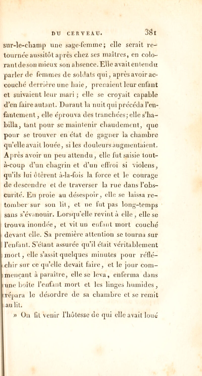 3 fit sur-le-champ une sage-femme; elle serait re- tournée aussitôt a [très chez ses maîtres, en colo- rant deson mieux son absence. Elle avait entendu parler de femmes de soldats qui, après avoir ac- couché derrière une haie, prenaient leur enfant et suivaient leur mari ; elle se croyait capable d’en faire autant. Durant la nuit qui précéda l’en- fantement , elle éprouva des tranchées; elle s’ha- billa, tant pour se maintenir chaudeme nt, que pour se trouver en état de gagner la chambre qu’elle avait louée, si les douleurs augmentaient. Après avoir un peu attendu, elle fut saisie tout- à-coup d’un chagrin et d’un effroi si violons, qu’ils lui ôtèrent à-la-fois la force et le courage de descendre et de traverser la rue dans l’obs- curité. En proie au désespoir, elle se laissa re- tomber sur son lit, et ne fut pas long-temps sans s’évanouir. Lorsqu’elle revint à elle , elle se trouva inondée, et vit un enfant mort couché devant elle. Sa première attention se tourna sur l’enfant. S’étant assurée qu’il était véritablement mort, elle s’assit quelques minutes pour réflé- chir sur ce qu’elle devait faire, et le jour com- mençant à paraître, elle se leva, enferma dans une boîte l’enfant mort et les linges humides, répara le désordre de sa chambre et se remit au lit. » On fit venir l’hôlesse de qui elle avait loué