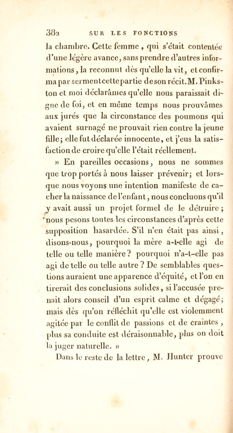 la chambre. Cette femme , qui s’était contentée d’une légère avance, sans prendre d’autres infor- mations, la reconnut dès quelle la vit, et confir- ma par serment cette partie deson récit.M.Pinks- ton et moi déclarâmes qu’elle nous paraissait di- gne de foi, et en meme temps nous prouvâmes aux jurés que la circonstance des poumons qui avaient surnagé ne prouvait rien contre la jeune fille; elle fut déclarée innocente, et j’eus la satis- faction de croire qu’elle l’était réellement. » En pareilles occasions, nous ne sommes que trop portés à nous laisser prévenir; et lors- que nous voyons une intention manifeste de ca- cher la naissance de l’enfant, nous concluons qu’il y avait aussi un projet formel de le détruire ; 'nous pesons toutes les circonstances d’après cette supposition hasardée. S’il n’en était pas ainsi, disons-nous, pourquoi la mère a-t-elle agi de telle ou telle manière ? pourquoi n’a-t-elle pas agi de telle ou telle autre ? De semblables ques- tions auraient une apparence d’équité, et l’on en tirerait des conclusions solides, si l’accusée pre- nait alors conseil d’un esprit calme et dégagé; mais dès qu’on réfléchit qu’elle est violemment agitée par le conflit de passions et de craintes , plus sa conduite est déraisonnable, plus on doit la juger naturelle. » Dans le reste de la lettre, M. Hunier prouve