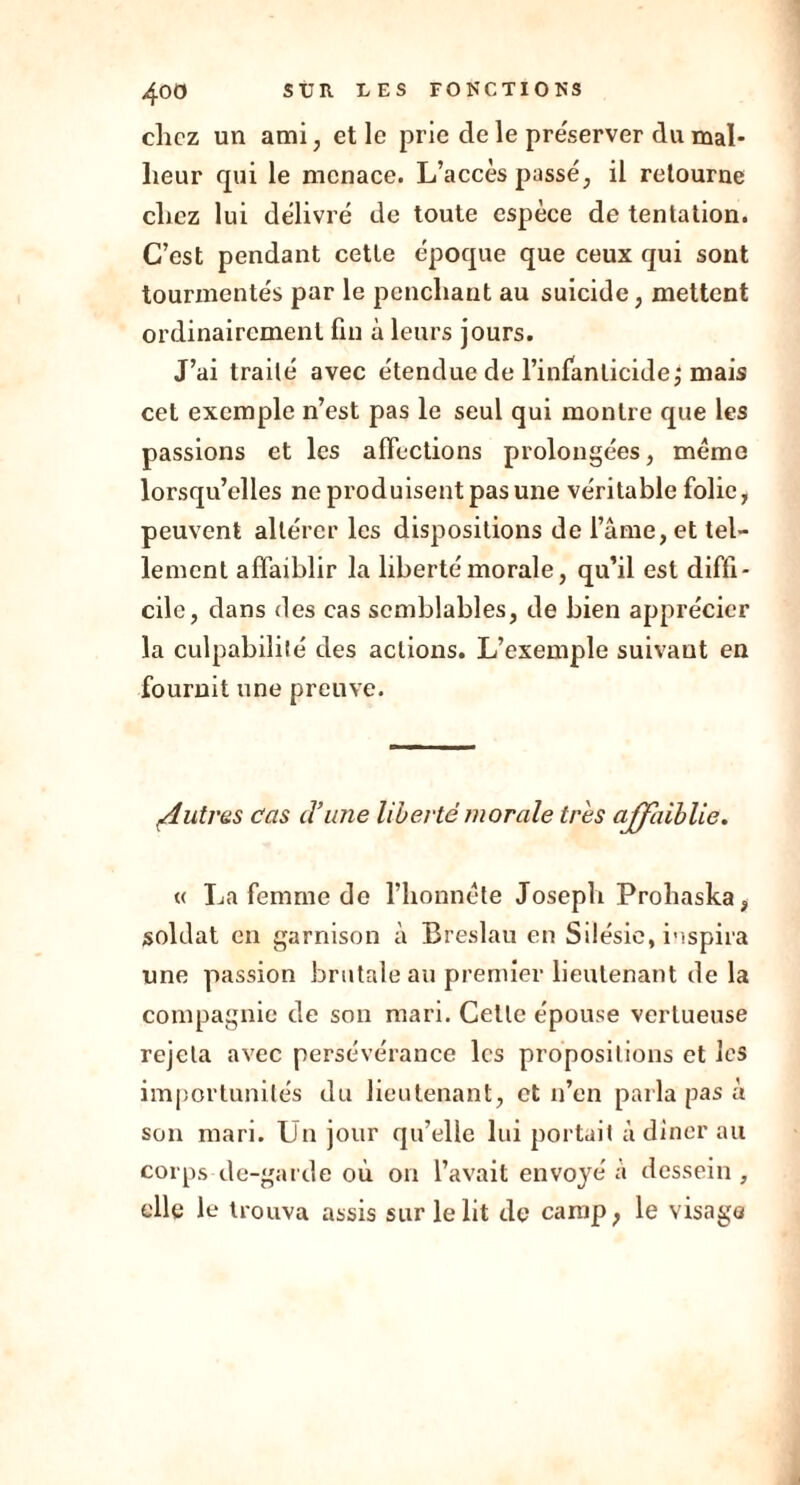 chez un ami, et le prie de le préserver du mal- heur qui le menace. L’accès passé, il retourne chez lui délivré de toute espèce de tentation. C’est pendant cette époque que ceux qui sont tourmentés par le penchant au suicide, mettent ordinairement fin à leurs jours. J’ai traité avec étendue de l’infanticide ; mais cet exemple n’est pas le seul qui montre que les passions et les affections prolongées, même lorsqu’elles ne produisent pas une véritable folie, peuvent altérer les dispositions de l’âme, et tel- lement affaiblir la liberté morale, qu’il est diffi- cile, dans des cas semblables, de bien apprécier la culpabilité des actions. L’exemple suivant en fournit une preuve. :Autres cas cl’ime liberté morale très affaiblie. « La femme de l’honnête Joseph Prohaska, soldat en garnison à Breslau en Silésie, inspira une passion brutale au premier lieutenant de la compagnie de son mari. Celle épouse vertueuse rejeta avec persévérance les propositions et les importunités du lieutenant, et n’en parla pas à son mari. Un jour qu’elle lui portait à dîner au corps de-garde où on l’avait envoyé à dessein , elle le trouva assis sur le lit de camp, le visage
