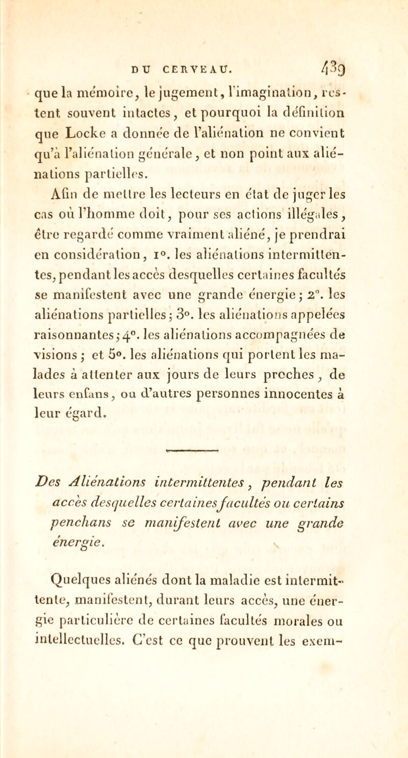 que la mémoire, le jugement, l’imagination, res- tent souvent intactes, et pourquoi la définition que Locke a donnée de l’aliénation ne convient qu’à l’aliénation générale, et non point aux alié- nations partielles. Afin de mettre les lecteurs en état de juger les cas où l’homme doit, pour ses actions illégales, être regardé comme vraiment aliéné, je prendrai en considération, i°. les aliénations intermitten- tes, pendant les accès desquelles certaines facultés se manifestent avec une grande énergie ; 2°. les aliénations partielles; 3°. les aliénations appelées raisonnantes;40. les aliénations accompagnées de visions ; et 5°. les aliénations qui portent les ma- lades à attenter aux jours de leurs proches, de leurs enfans, ou d’autres personnes innocentes à leur égard. Des Aliénations intermittentes, pendant les accès desquelles certaines facultés ou certains penchans se manifestent avec une grande énergie. Quelques aliénés dont la maladie est intermit- tente, manifestent, durant leurs accès, une éner- gie particulière de certaines facultés morales ou intellectuelles. C’est ce que prouvent les exern-