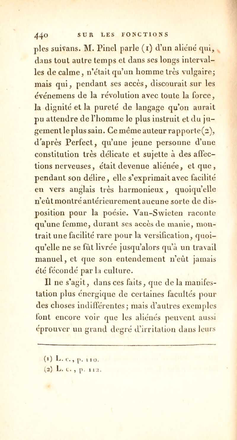 pies suivans. M. Pinel parle (1) d’un aliéné qui, dans tout autre temps et dans scs longs interval- les de calme, n’était qu’un homme très vulgaire; mais qui, pendant ses accès, discourait sur les événemens de la révolution avec toute la force, la dignité et la pureté de langage qu’on aurait pu attendre de l’homme le plus instruit et du ju- gement le plus sain. Ce meme auteur rapporte(2), d’après Perfect, qu’une jeune personne d’une constitution très délicate et sujette à des affec- tions nerveuses, était devenue aliénée, et que , pendant son délire, elle s’exprimait avec facilité en vers anglais très harmonieux , quoiqu’elle n’eùt montré antérieurement aucune sorte de dis- position pour la poésie. Vau-Swieten raconte qu’une femme, durant ses accès de manie, mou- trait une facilité rare pour la versification, quoi- qu’elle ne se fût livrée jusqu’alors qu’à un travail manuel, et que son entendement n’eût jamais été fécondé par la culture. Il 11c s’agit, dans ces faits, que delà manifes- tation plus énergique de certaines facultés pour des choses indifférentes; mais d’autres exemples font encore voir que les aliénés peuvent aussi éprouver un grand degré d’irritation dans leurs (1) L. v,, p. 11 o. (2) L. l. , p. in,