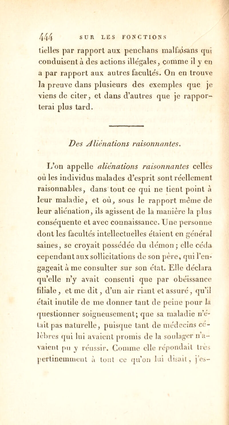 lielles par rapport aux pcnchans mal faisans qui conduisent à des actions illégales, comme il y en a par rapport aux autres facultés. On en trouve la preuve dans plusieurs des exemples que je viens de citer, et dans d’autres que je rappor- terai plus lard. Des Aliénations raisonnantes. L’on appelle aliénations raisonnantes celles où les individus malades d’esprit sont réellement raisonnables, dans tout ce qui ne tient point à leur maladie, et où, sous le rapport même de leur aliénation, ils agissent de la manière la plus conséquente et avec connaissance. Une personne dont les facultés intellectuelles étaient en général saines, se croyait possédée du démon ; elle céda cependant aux sollicitations de son père, qui l’en- gageait à me consulter sur son état. Elle déclara qu’elle n’y avait consenti que par obéissance liliale, et me dit, d’un air riant et assuré, qu’il était inutile de me donner tant de peine pour la questionner soigneusement; que sa maladie n’é- tait pas naturelle, puisque tant de médecins cé- lèbres qui lui avaient promis de la soulager n a- vaient pu y réussir. Comme elle répondait très pertinemment à tout ce qu’on lui disait, j es-