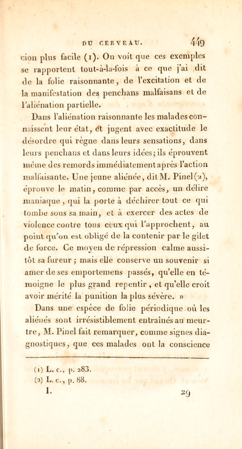 ci on plus facile (i). On voit que ces exemples se rapportent tout-a-la-lois a ce que j ai dit rie la folie raisonnante, de l’excitation et de la manifestation des penclians malfaisans et de l'aliénation partielle. Dans l’aliénation raisonnante les malades con- naissent leur état, et jugent avec exactitude le désordre qui règne dans leurs sensations, dans leurs penclians et dans leurs idées j ils éprouvent meme des remords immédiatement après l’action malfaisante. Une jeune aliénée, clilM. Pinel(u), éprouve le matin, connue par accès, un délire maniaque, qui la porte à déchirer tout ce qui tombe sous sa main, et à exercer des actes de violence contre tous ceux qui l'approchent, au point qu'on est obligé de la contenir par le gilet de force. Ce moyen de répression calme aussi- tôt sa fureur ; mais elle conserve un souvenir si amer de ses emportemens passés, qu’elle en té- moigne le plus grand repentir , et qu’elle croit avoir mérité la punition la plus sévère. » Dans une espèce de folie périodique où les aliénés sont irrésistiblement entraînés au meur- tre, M. Pinel fait remarquer, comme signes dia- gnostiques, que ces malades ont la conscience ( 0 L. c., p. 283. (2) L. c., p. 88. 1. 29