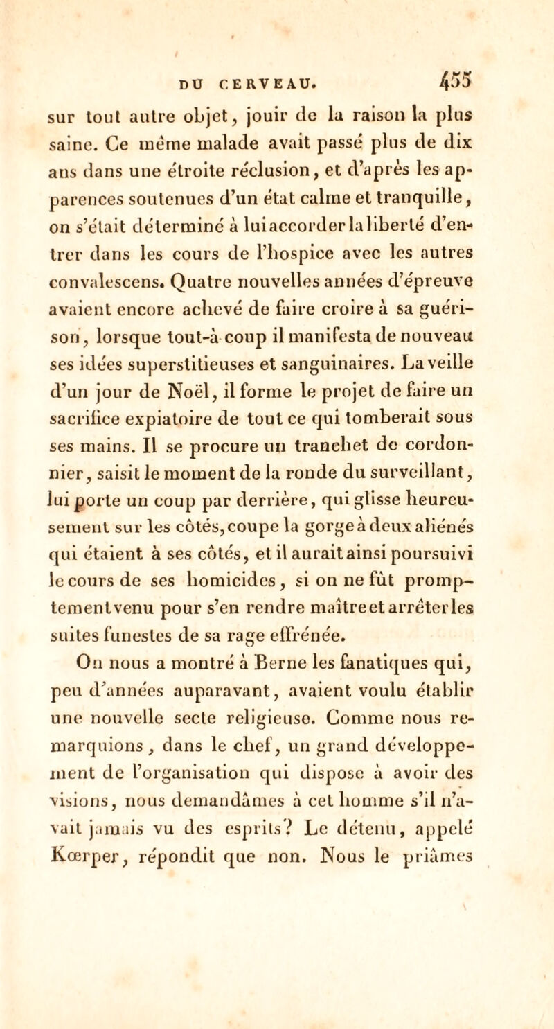 sur tout autre objet, jouir de la raison la plus saine. Ce meme malade avait passé plus de dix ans dans une étroite réclusion, et d’après les ap- parences soutenues d’un état calme et tranquille, on s’était déterminé à luiaccorderla 1 iberté d’en- trer dans les cours de l’hospice avec les autres convalescens. Quatre nouvelles années d’épreuve avaient encore achevé de faire croire à sa guéri- son, lorsque tout-à coup il manifesta de nouveau ses idées superstitieuses et sanguinaires. La veille d’un jour de Noël, il forme le projet de faire un sacrifice expiatoire de tout ce qui tomberait sous ses mains. Il se procure un tranehet de cordon- nier, saisit le moment de la ronde du surveillant, lui porte un coup par derrière, qui glisse heureu- sement sur les côtés, coupe la gorge à deux aliénés qui étaient à ses côtés, et il aurait ainsi poursuivi le cours de ses homicides, si on ne fût promp- tement venu pour s’en rendre maître et arrêter les suites funestes de sa raçe effrénée. On nous a montré à Berne les fanatiques qui, peu d’années auparavant, avaient voulu établir une nouvelle secte religieuse. Comme nous re- marquions, dans le chef, un grand développe- ment de l’organisation qui dispose à avoir des visions, nous demandâmes à cet homme s’il n’a- vait jamais vu des esprits? Le détenu, appelé Kœrper, répondit que non. Nous le priâmes