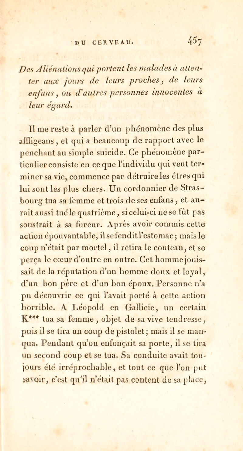 Des Aliénations qui portent les malades à atten- ter aux jours de leurs proches, de leurs en fans, ou d’autres personnes innocentes à leur égard. Il me reste à parler d’un phénomène des plus affligeans, et qui a beaucoup de rapport avec le penchant au simple suicide. Ce phénomène par- ticulier consiste en ce que l’individu qui veut ter- miner sa vie, commence par détruire les êtres qui lui sont les plus chers. Un cordonnier de Stras- bourg tua sa femme et trois de ses enfans, et au- rait aussi tué le quatrième, si celui-ci ne se fût pas soustrait à sa fureur. Après avoir commis cette action épouvantable, ilsefenditl’estomac; mais le coup n’était par mortel, il retira le couteau, et se perça le cœur d’outre en outre. Cet homme jouis- sait de la réputation d’un homme doux et loyal, d’un bon père et d’un bon époux. Personne n’a pu découvrir ce qui l’avait porté à cette action horrible. A Léopold en Gallicie, un certain K*** tua sa femme, objet de sa vive tendresse, puis il se tira un coup de pistolet ; mais il se man- qua. Pendant qu’on enfonçait sa porte, il se lira un second coup et se tua. Sa conduite avait tou- jours été irréprochable, et tout ce que l’on put savoir, c’est qu’il n’était pas content de sa place,