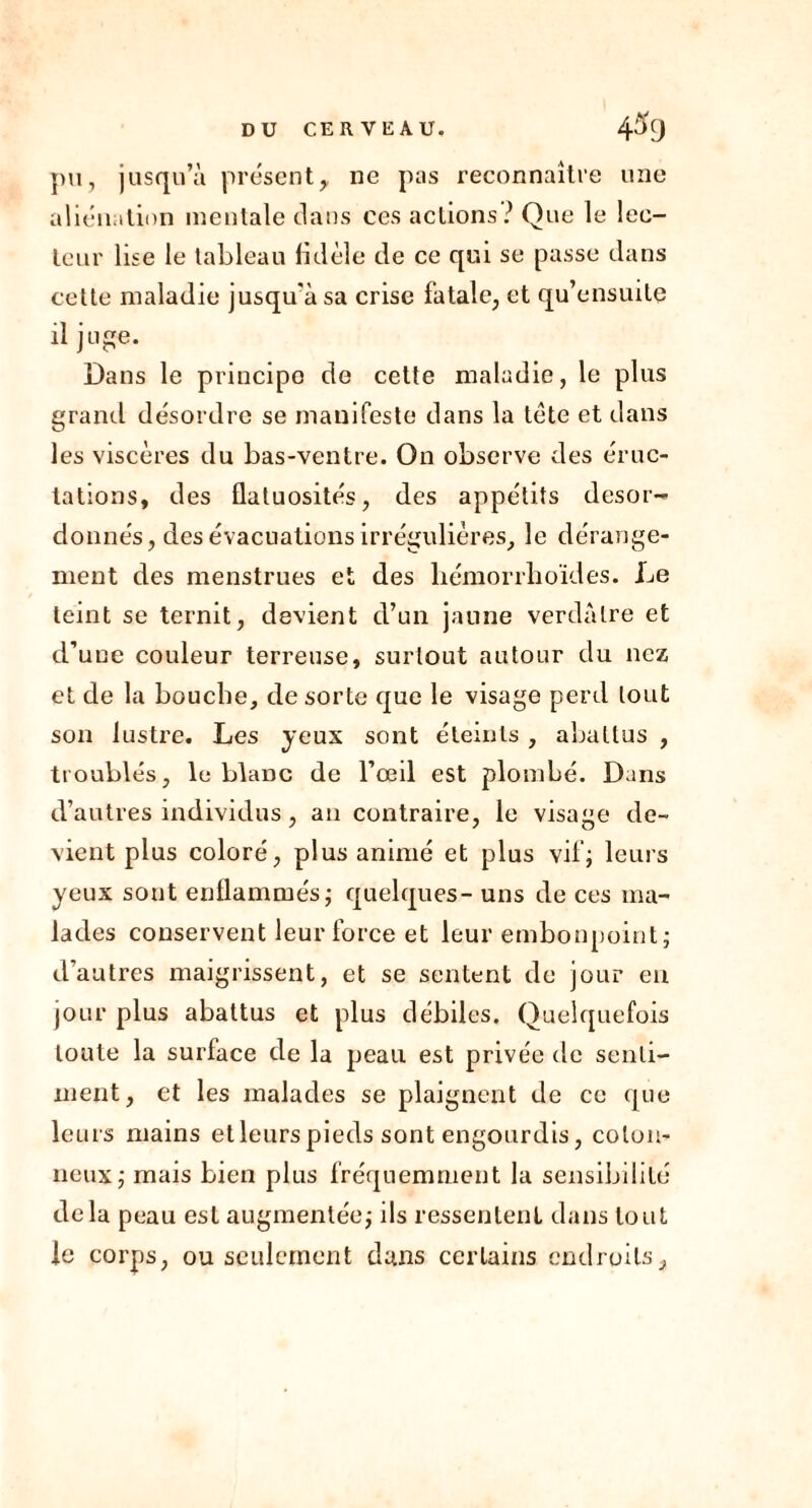 pu, jusqu’à présent, ne pas reconnaître une aliénation mentale dans ces actions? Que le lec- teur lise le tableau fidèle de ce qui se passe dans cette maladie jusqu'à sa crise fatale, et qu’ensuite il juge. Dans le principe de cette maladie, le plus grand désordre se manifeste dans la tète et dans les viscères du bas-ventre. On observe des éruc- tations, des flatuosités, des appétits désor- donnés, des évacuations irrégulières, le dérange- ment des menstrues et des liémorrhoïdes. Le teint se ternit, devient d’un jaune verdâtre et d’une couleur terreuse, surtout autour du nez et de la bouche, de sorte que le visage perd tout son lustre. Les yeux sont éteints , abattus , troublés, le blanc de l’œil est plombé. Dans d’autres individus, an contraire, le visage de- vient plus coloré, plus animé et plus vif; leurs yeux sont enflammés; quelques- uns de ces ma- lades conservent leur force et leur embonpoint; d’autres maigrissent, et se sentent de jour en jour plus abattus et plus débiles. Quelquefois toute la surface de la peau est privée de senti- ment, et les malades se plaignent de ce que leurs mains etleurspieds sont engourdis, coton- neux; mais bien plus fréquemment la sensibilité delà peau est augmentée; ils ressentent dans tout le corps, ou seulement dans certains endroits.