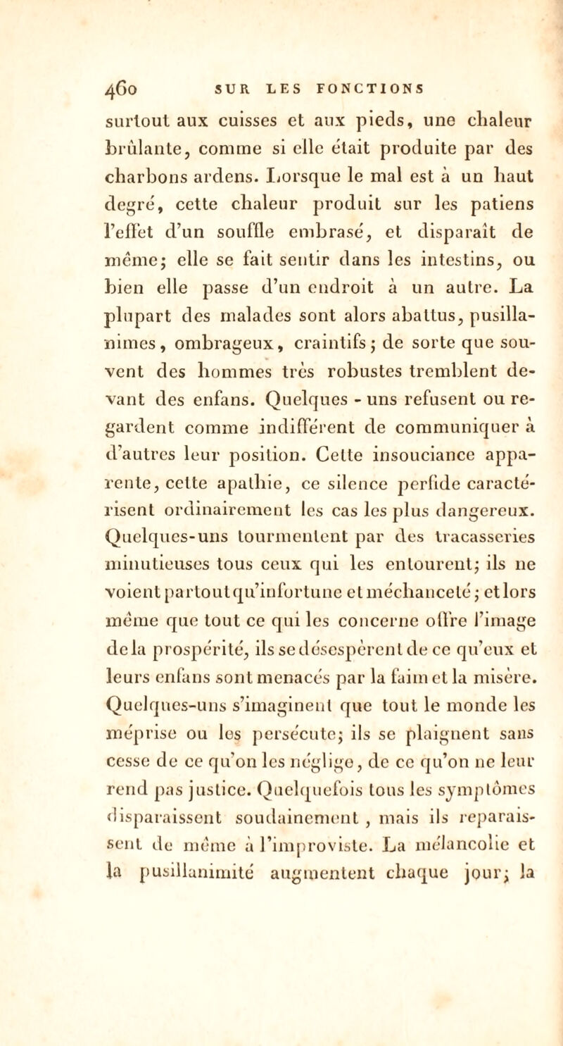 surtout aux cuisses et aux pieds, une chaleur brûlante, comme si elle était produite par des charbons ardens. Lorsque le mal est à un haut degré, cette chaleur produit sur les patiens reflet d’un souffle embrasé, et disparaît de même; elle se fait sentir dans les intestins, ou bien elle passe d’un endroit à un autre. La plupart des malades sont alors abattus, pusilla- nimes, ombrageux, craintifs; de sorte que sou- vent des hommes très robustes tremblent de- vant des enfans. Quelques - uns refusent ou re- gardent comme indifférent de communiquer à d’autres leur position. Celte insouciance appa- rente, cette apathie, ce silence perfide caracté- risent ordinairement les cas les plus dangereux. Quelques-uns tourmentent par des tracasseries minutieuses tous ceux qui les entourent; ils 11e voient partoutqu’infortune et méchanceté ; ctlors même que tout ce qui les concerne offre l’image delà prospérité, ils se désespèrent de ce qu’eux et leurs enfans sont menacés par la faim et la misère. Quelques-uns s’imaginent que tout le monde les méprise ou les persécute; ils se plaignent sans cesse de ce qu'on les néglige, de ce qu’on 11e leur rend pas justice. Quelquefois tous les symptômes disparaissent soudainement, mais ils reparais- sent de même à l’improviste. La mélancolie et la pusillanimité augmentent chaque jour; la