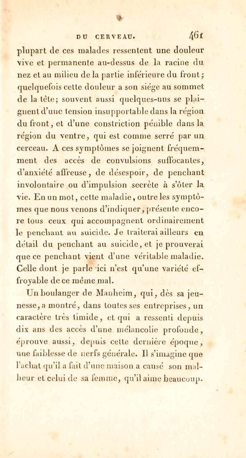 w DU CERVEAU. 4 plupart de ces malades ressentent une douleur vive et permanente au-dessus de la racine du nez et au milieu de la partie inférieure du front ; quelquefois cette douleur a son siège au sommet de la tête; souvent aussi quelques-uns se plai- gnent d’une tension insupportable dans la région du front, et d’une constriction pénible dans la région du ventre, qui est comme serré par un cerceau. A ces symptômes se joignent fréquem- ment des accès de convulsions suffocantes, d’anxiété affreuse, de désespoir, de penchant involontaire ou d’impulsion secrète à s’ôter la vie. En un mot, cette maladie, outre les symptô- mes que nous venons d’indiquer, présente enco- re tous ceux qui accompagnent ordinairement le penchant au suicide. Je traiterai ailleurs en détail du penchant au suicide, et je prouverai, que ce penchant vient d’une véritable maladie. Celle dont je parle ici n’est qu’une variété ef- froyable de ce même mal. TJn boulanger de Manheim, qui, dès sa jeu- nesse, a montré, dans toutes ses entreprises, un caractère très timide, et qui a ressenti depuis dix ans des accès d’une mélancolie profonde, éprouve aussi, depuis cette dernière époque, une faiblesse de nerfs générale. Il s’imagine que 1 achat qu’il a fait d’une maison a causé son mal- heur et celui de sa femme, qu’il aime beaucoup.