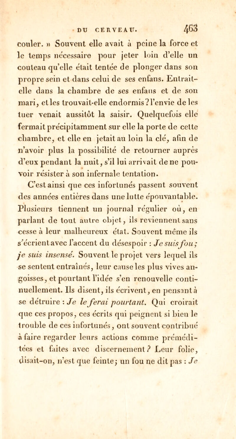 couler. » Souvent elle avait à peine la force et le temps nécessaire pour jeter loin d’elle un couteau qu’elle était tentée de plonger dans son propre sein et dans celui de ses enfans. Entrait- elle dans la chambre de ses enfans et de son mari, elles trouvait-elle endormis?l’envie de les tuer venait aussitôt la saisir. Quelquefois elle fermait précipitamment sur elle la porte de cette chambre, et elle en jetait au loin la clé, afin de n’avoir plus la possibilité de retourner auprès d’eux pendant la nuit, s’il lui arrivait de ne pou- voir résister à son infernale tentation. C’est ainsi que ces infortunés passent souvent des années entières dans une lutte épouvantable. Plusieurs tiennent un journal régulier où, en parlant de tout autre objet, ils reviennent sans cesse à leur malheureux état. Souvent meme ils s^écrient avec l’accent du désespoir : Je suis fou; je suis insensé. Souvent le projet vers lequel ils se sentent entraînés, leur cause les plus vives an- goisses, et pourtant l’idée s’en renouvelle conti- nuellement. Ils disent, ils écrivent, en pensant à se détruire : Je le ferai pourtant. Qui croirait que ces propos, ces écrits qui peignent si bien le trouble de ces infortunés, ont souvent contribué à faire regarder leurs actions comme prémédi- tées et faites avec discernement? Leur folie, disait-on, n’est que feinte; un fou ne dit pas : Je