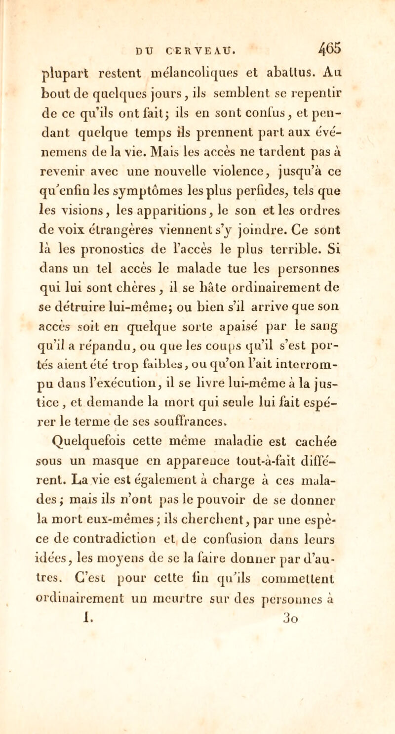 plupart restent mélancoliques et aballus. Au bout de quelques jours , ils semblent se repentir de ce qu’ils ont fait ; ils en sont confus, et pen- dant quelque temps ils prennent part aux évé- nemens de la vie. Mais les accès ne tardent pas à revenir avec une nouvelle violence, jusqu’à ce qu'enfin les symptômes les plus perfides, tels que les visions, les apparitions, le son elles ordres de voix étrangères viennent s’y joindre. Ce sont là les pronostics de l’accès le plus terrible. Si dans un tel accès le malade tue les personnes qui lui sont chères , il se bâte ordinairement de se détruire lui-mëme; ou bien s’il arrive que son accès soit en quelque sorte apaisé par le sang qu’il a répandu, ou que les coups qu’il s’est por- tés aient été trop faibles, ou qu’on l’ait interrom- pu dans l’exécution, il se livre lui-même à la j us- tice , et demande la mort qui seule lui fait espé- rer le terme de ses souffrances. Quelquefois cette même maladie est cachée sous un masque en apparence tout-à-fait diffé- rent. La vie est également à charge à ces mala- des; mais ils n’ont pas le pouvoir de se donner la mort eux-mêmes ; ils cherchent, par une espè- ce de contradiction et de confusion dans leurs idées, les moyens de se la faire donner par d’au- tres. C’est pour cette lin qu’ils commettent ordinairement un meurtre sur des personnes à 1. 3o