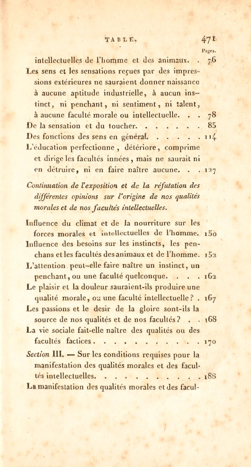 Page». intellectuelles Je l'homme et Jes animaux. . 76 Les sens et les sensations reçues par des impres- sions extérieures ne sauraient donner naissance à aucune aptitude industrielle, à aucun ins- tinct, ni penchant, ni sentiment, ni talent, à aucune faculté morale ou intellectuelle. . . 78 De la sensation et du toucher 85 Des fonctions des sens en général 114 L’éducation perfectionne , détériore, comprime et dirige les facultés innées, mais ne saurait ni en détruire, ni en faire naître aucune. . .127 Continuation de Vexposition et de la réfutation des différentes opinions sur l'origine de nos qualités morales et de nos facultés intellectuelles. Influence du climat et de la nourriture sur les forces morales et intellectuelles de l’homme. i5o Influence des besoins sur les instincts, les pen- chans et les facultés des animaux et de l’homme. 15‘2 L’attention peut-elle faire naître un instinct, un penchant, ou une faculté quelconque. . . . 1G2 Le plaisir et la douleur sauraient-ils produire une qualité morale, ou une faculté intellectuelle ? . 167 Les passions et le désir de la gloire sont-ils la source de nos qualités et de nos facultés? . . 1G8 La vie sociale fait-elle naître des qualités ou des facultés factices 170 Section III. — Sur les conditions requises pour la manifestation des qualités morales et des facul- tés intellectuelles 18S La manifestation des qualités morales et des facul-