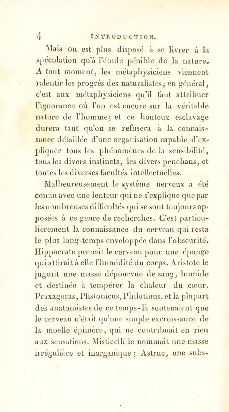 Mais on est plus disposé à se livrer à la spéculation qu’à l’élude pénible de la nature. A tout moment, les métaphysiciens viennent ralentir les progrès des naturalistes ; en général, c’est aux métaphysiciens qu’il faut attribuer l’ignorance où l’on est encore sur la véritable nature de l’homme; et ce honteux esclavage durera tant qu’on se refusera à la connais- sance détaillée d’une organisation capable d’ex- pliquer tous les phénomènes de la sensibilité, tous les divers instincts, les divers penclians, et toutes les diverses facultés intellectuelles. Malheureusement le système nerveux a été connu avec une lenteur qui ne s’explique que par les nombreuses difficultés qui se sont toujours op- posées à ce genre de recherches. C’est particu- lièrement la connaissance du cerveau qui resta le plus long-temps enveloppée dans l’obscurité. Hippocrate prenait le cerveau pour une éponge qui attirait à elle l’humidité du corps. Aristote le jugeait une masse dépourvue de sang, humide et destinée à tempérer la chaleur du cœur. Praxagoras, Plisionicus, Philotinus, et la plupart des anatomistes de ce temps-là soutenaient que le cerveau n’était qu’une simple excroissance de la moelle épinière, qui ne contribuait en rien aux sensations. Misticelli le nommait une masse irrégulière et inQrganique ; Aslruc, une subs-