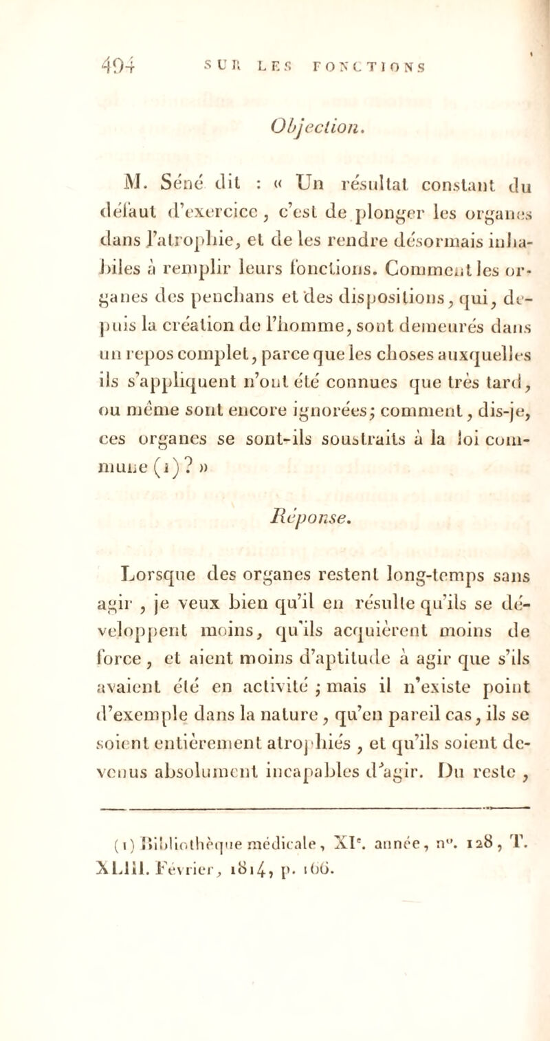 Objection. M. S éné dit : « Un résultat constant du défaut dYxcrcicc , c’csL de plonger les organes dans l’atrophie, et de les rendre désormais inha- J)iles à remplir leurs fonctions. Comment les or- ganes des penchans et des dispositions, qui, de- puis la création de l’homme, sont demeurés dans un repos complet, parce que les choses auxquelles ils s’appliquent n’outété connues que très tard, ou meme sont encore ignorées; comment, dis-je, ces organes se sont-ils soustraits à la loi com- mune (i) ? » Réponse. Lorsque des organes restent long-temps sans agir , je veux bien qu’il en résulte qu’ils se dé- veloppent moins, qu'ils acquièrent moins de force , et aient moins d’aptitude à agir que s’ils avaient été en activité ; mais il n’existe point d’exemple dans la nature, qu’eu pareil cas, ils se soient entièrement atrophiés , et qu’ils soient de- venus absolument incapables d'agir. Du reste , (i) UiMiothèqne médicale, XI*. année, n. 128, T. XL111. Février, 1814, p. 1 <jü.