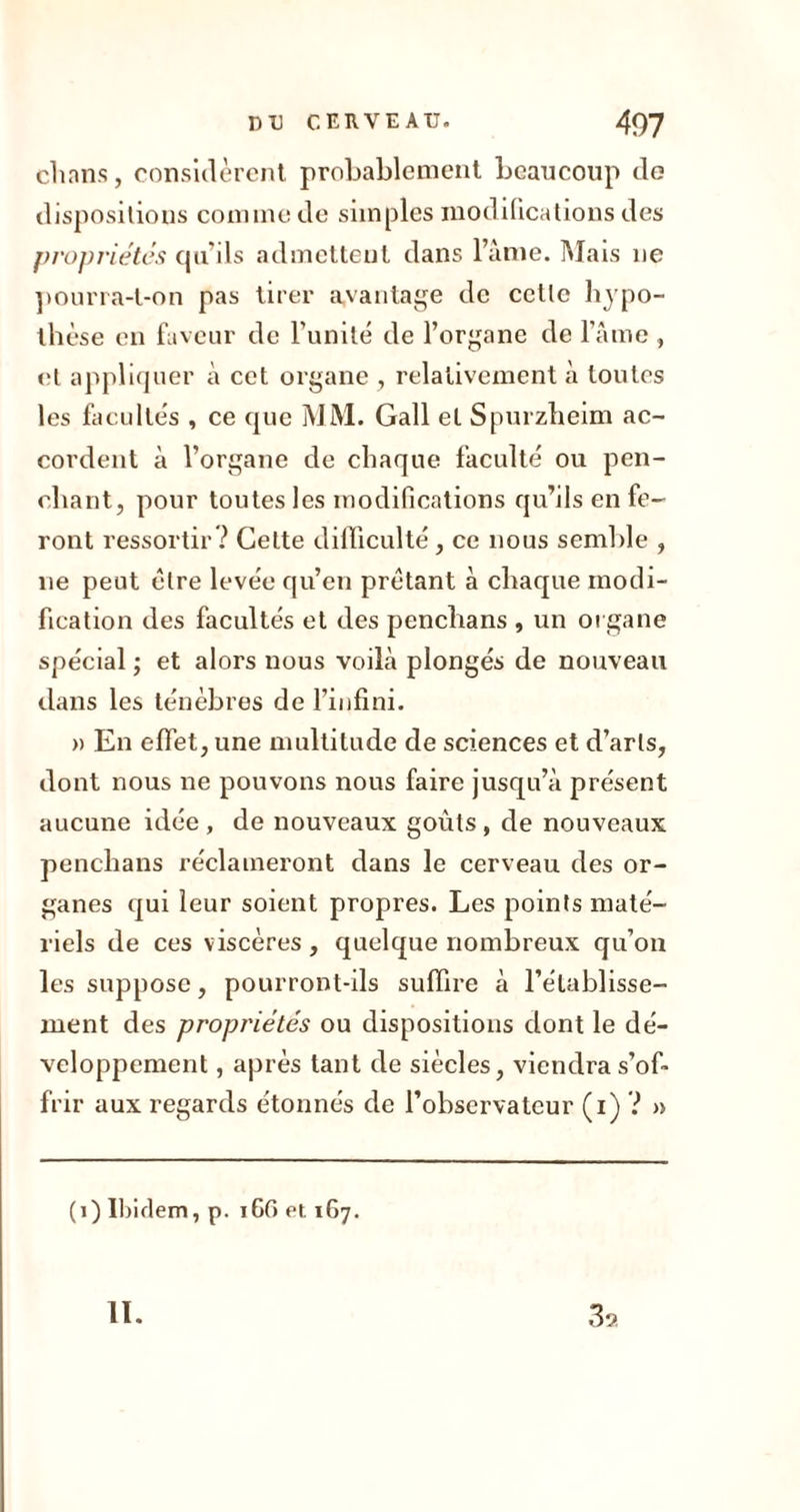 ch ans, considèrent probablement beaucoup do dispositions comme de simples modifications des propriétés qu’ils admettent dans l’âme. Mais ne pourra-t-on pas tirer avantage de cette hypo- thèse en faveur de l’unité de l’organe de l’âme , et appliquer à cet organe , relativement à toutes les facultés , ce que MM. Gall et Spurzheim ac- cordent à l’organe de chaque faculté ou pen- chant, pour toutes les modifications qu’ils en fe- ront ressortir? Celte difficulté , ce nous semble , ne peut être levée qu’en prêtant à chaque modi- fication des facultés et des penchans , un organe spécial ; et alors nous voilà plongés de nouveau dans les ténèbres de l’infini. » En effet, une multitude de sciences et d’arts, dont nous ne pouvons nous faire jusqu’à présent aucune idée , de nouveaux goûts, de nouveaux penchans réclameront dans le cerveau des or- ganes qui leur soient propres. Les points maté- riels de ces viscères , quelque nombreux qu’on les suppose, pourront-ils suffire à l’établisse- ment des propriétés ou dispositions dont le dé- veloppement , après tant de siècles, viendra s’of- frir aux regards étonnés de l’observateur (i) ? » (i) Ibidem, p. i6fi et 167.