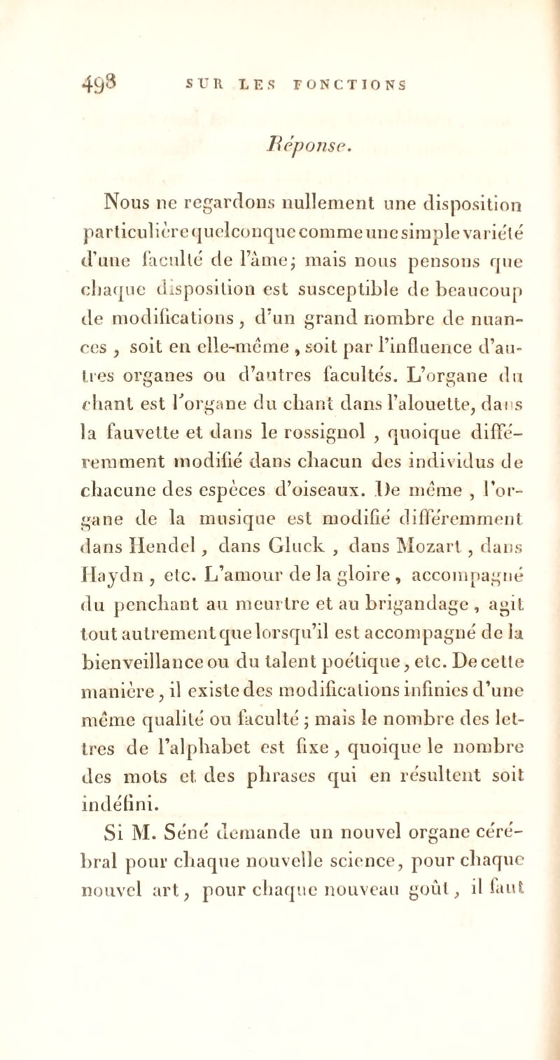 Réponse. Nous 11c regardons nullement une disposition particulière quelconque comme une simple variété d’une faculté de l’âme; mais nous pensons que chaque disposition est susceptible de beaucoup de modifications , d’un grand nombre de nuan- ces , soit en elle-même , soit par l’influence d’au- tres organes ou d’autres facultés. L’organe du chant est l'organe du chant dans l’alouette, dans la fauvette et dans le rossignol , quoique diffé- remment modifié dans chacun des individus de chacune des espèces d’oiseaux. De même , l’or- gane de la musique est modifié différemment dans Hendel, dans Gluck , dans Mozart , dans Haydn , etc. L’amour de la gloire , accompagné du penchant au meurtre et au brigandage , agit tout autrement que lorsqu’il est accompagné de la bienveillance ou du talent poétique, etc. De cette manière, il existe des modifications infinies d’une même qualité ou faculté ; mais le nombre des let- tres de l’alphabet est fixe, quoique le nombre des mots et des phrases qui en résultent soit indéfini. Si M. Séné demande un nouvel organe céré- bral pour chaque nouvelle science, pour chaque nouvel art, pour chaque nouveau goût, il faut