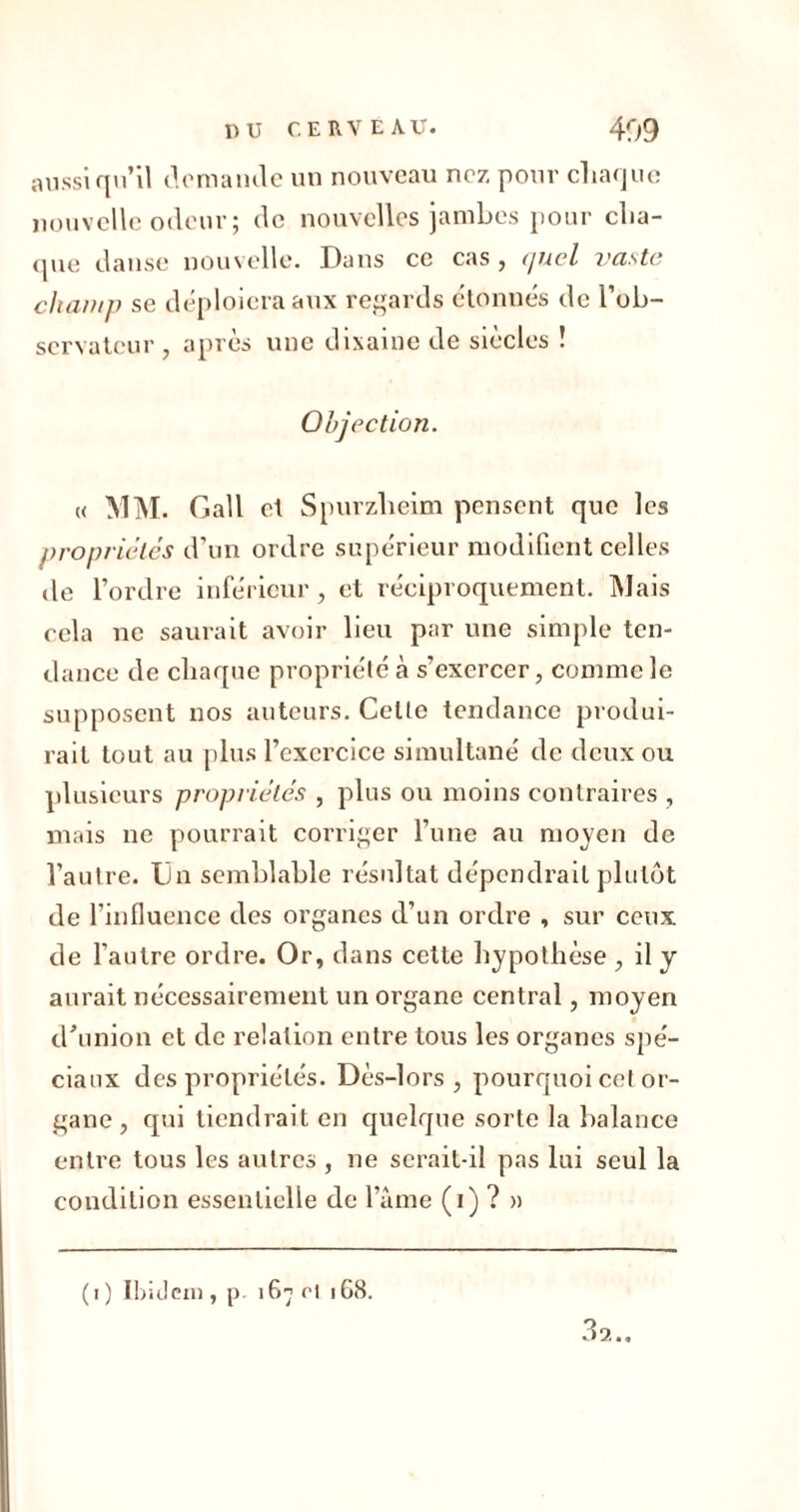 aussi qu’il demande un nouveau nez pour chaque nouvelle odeur; de nouvelles jambes pour cha- que danse nouvelle. Dans ce cas , c/ucl vaste chant]) se déploiera aux regards étonnés de l'ob- servateur j après une dixaine de siècles ! Objection. « MM. Gall et Spurzlieim pensent que les propriétés d’un ordre supérieur modifient celles de l’ordre inférieur, et réciproquement. Mais cela ne saurait avoir lieu par une simple ten- dance de chaque propriété à s’exercer, comme le supposent nos auteurs. Celte tendance produi- rait tout au plus l’exercice simultané de deux ou plusieurs propriétés , plus ou moins contraires , mais ne pourrait corriger l’une au moyen de l’autre. Un semblable résultat dépendrait plutôt de l’influence des organes d’un ordre , sur ceux de l’autre ordre. Or, dans cette hypothèse , il y aurait nécessairement un organe central, moyen d'union et de relation entre tous les organes spé- ciaux des propriétés. Dès-lors, pourquoi cet or- gane , qui tiendrait en quelque sorte la balance entre tous les autres , ne serait-il pas lui seul la condition essentielle de faîne (i) ? » (i) Ibidem, p. 167 cl 168. 3a..