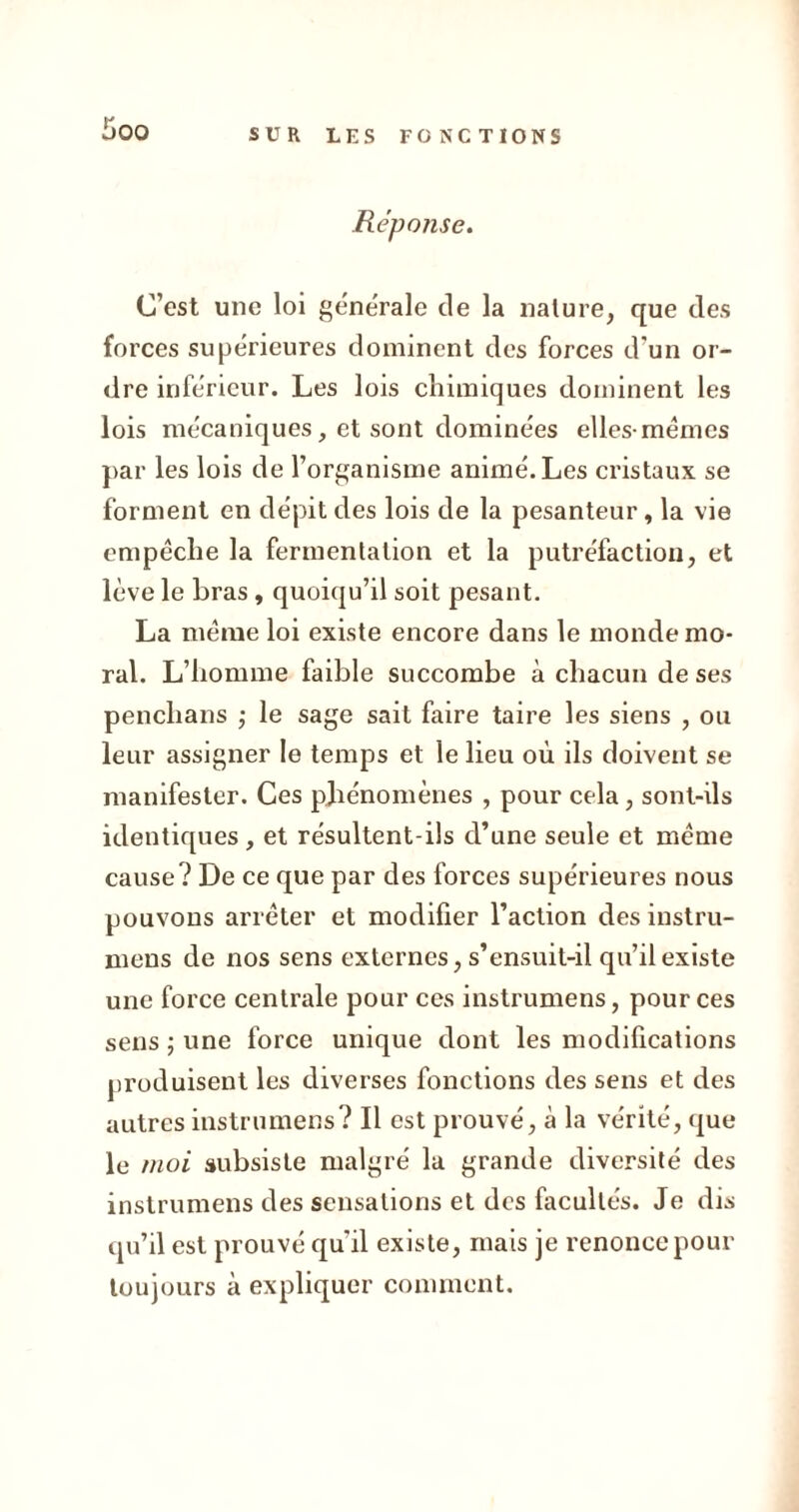 Réponse. C’est une loi generale de la nature, que des forces supérieures dominent des forces d'un or- dre inferieur. Les lois chimiques dominent les lois mécaniques, et sont dominées elles-mêmes par les lois de l’organisme animé. Les cristaux se forment en dépit des lois de la pesanteur, la vie empêche la fermentation et la putréfaction, et lève le bras, quoiqu’il soit pesant. La même loi existe encore dans le monde mo- ral. L’homme faible succombe à chacun de ses penclians ; le sage sait faire taire les siens , ou leur assigner le temps et le lieu où ils doivent se manifester. Ces phénomènes , pour cela, sont-ils identiques , et résultent-ils d’une seule et même cause? De ce que par des forces supérieures nous pouvons arrêter et modifier l’action des instru- mens de nos sens externes, s’ensuit-il qu’il existe une force centrale pour ces instrumens, pour ces sens ; une force unique dont les modifications produisent les diverses fonctions des sens et des autres instrumens? Il est prouvé, à la vérité, que le moi subsiste malgré la grande diversité des instrumens des sensations et des facultés. Je dis qu’il est prouvé qu'il existe, mais je renonce pour toujours à expliquer comment.