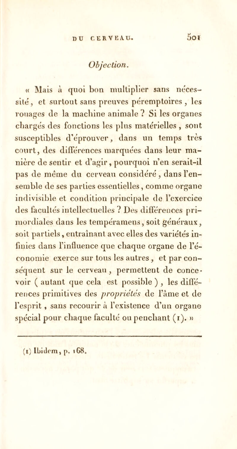 5ot Objection. « Mais à quoi bon multiplier sans néces- site, et surtout sans preuves péremptoires , les rouages de la machine animale ? Si les organes chargés des fonctions les plus matérielles , sont susceptibles d’éprouver, dans un temps très court, des différences marquées dans leur ma- nière de sentir et d’agir, pourquoi n’en serait-il pas de meme du cerveau considéré , dans l’en- semble de ses parties essentielles, comme organe indivisible et condition principale de l’exercice des facultés intellectuelles ? Des différences pri- mordiales dans les tempéramens, soit généraux, soit partiels, entraînant avec elles des variétés in- finies dans l’influence que chaque organe de l’é- conomie exerce sur tous les autres, et par con- séquent sur le cerveau , permettent de conce- voir ( autant que cela est possible ) , les diffé- rences primitives des propriétés de l’âme et de l’esprit , sans recourir à l’existence d’un organe spécial pour chaque faculté ou penchant (i). » (l) Ibidem, p. 168,