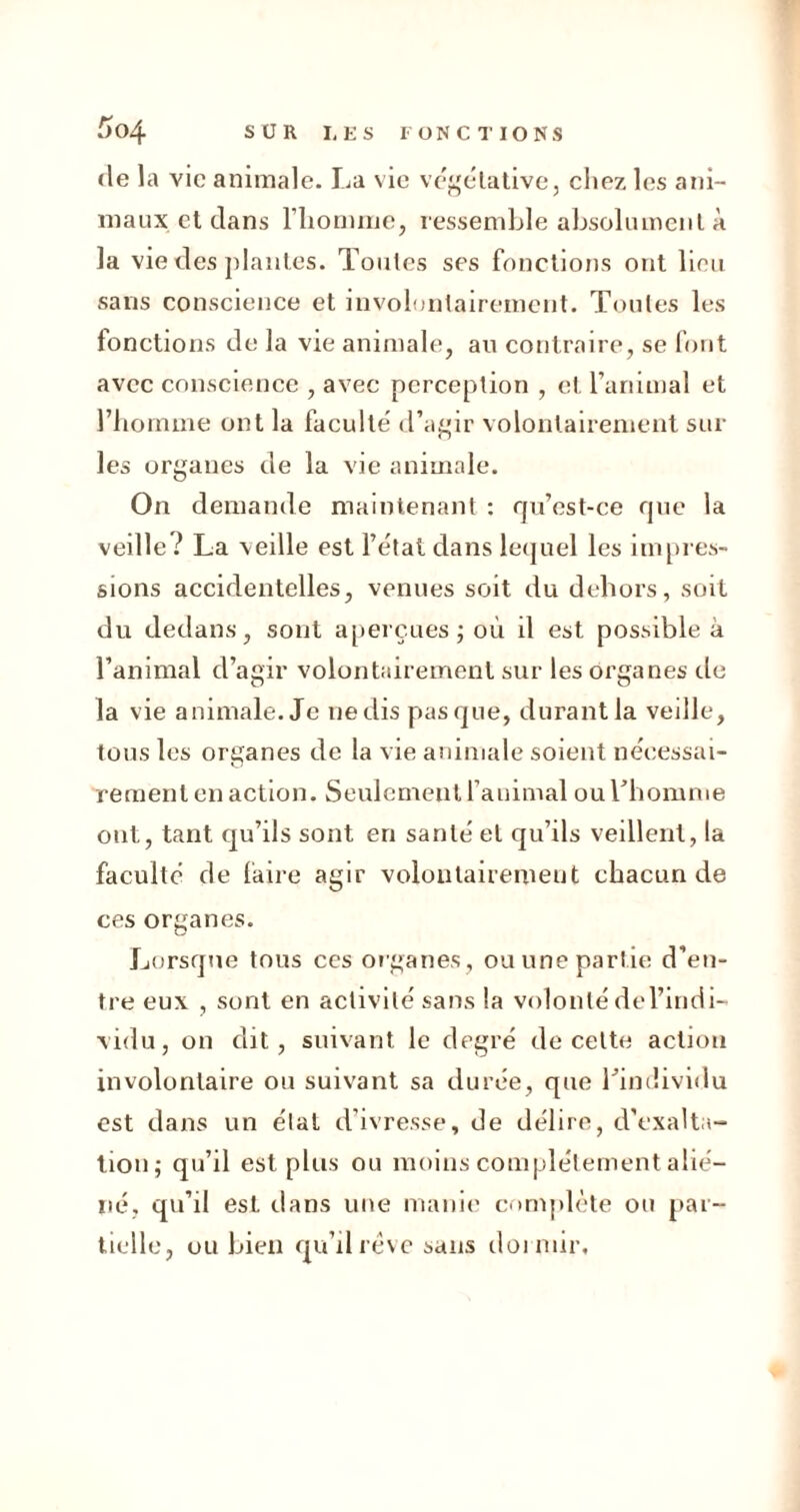 (le la vie animale. La vie végétative, chez les ani- maux et dans l'homme, ressemble absolument à la vie des plantes. Toutes ses fonctions ont lieu sans conscience et involontairement. Toutes les fonctions de la vie animale, au contraire, se font avec conscience , avec perception , et l’animal et l’homme ont la faculté d’agir volontairement sur les organes de la vie animale. On demande maintenant : qu’est-ce que la vedle ? La veille est l’état dans lequel les impres- sions accidentelles, venues soit du dehors, soit du dedans, sont aperçues ; où il est possible à l’animal d’agir volontairement sur les organes de la vie animale. Je nedispasque, durantla veille, tous les organes de la vie animale soient nécessai- rement en action. Seulement l’animal ou Thomme ont, tant qu’ils sont en santé et qu’ils veillent, la faculté de faire agir volontairement chacun de ces organes. Lorsque tous ces organes, ou une partie d’en- tre eux , sont en activité sans la volonté de l’indi- vidu, on dit, suivant le degré de cette action involontaire ou suivant sa durée, que l’individu est dans un étal d’ivresse, de délire, d’exalta- tion; qu’il est plus ou moins complètement alié- né, qu’il est dans une manie complète ou par- tielle, ou bien qu’il rêve sans dormir.