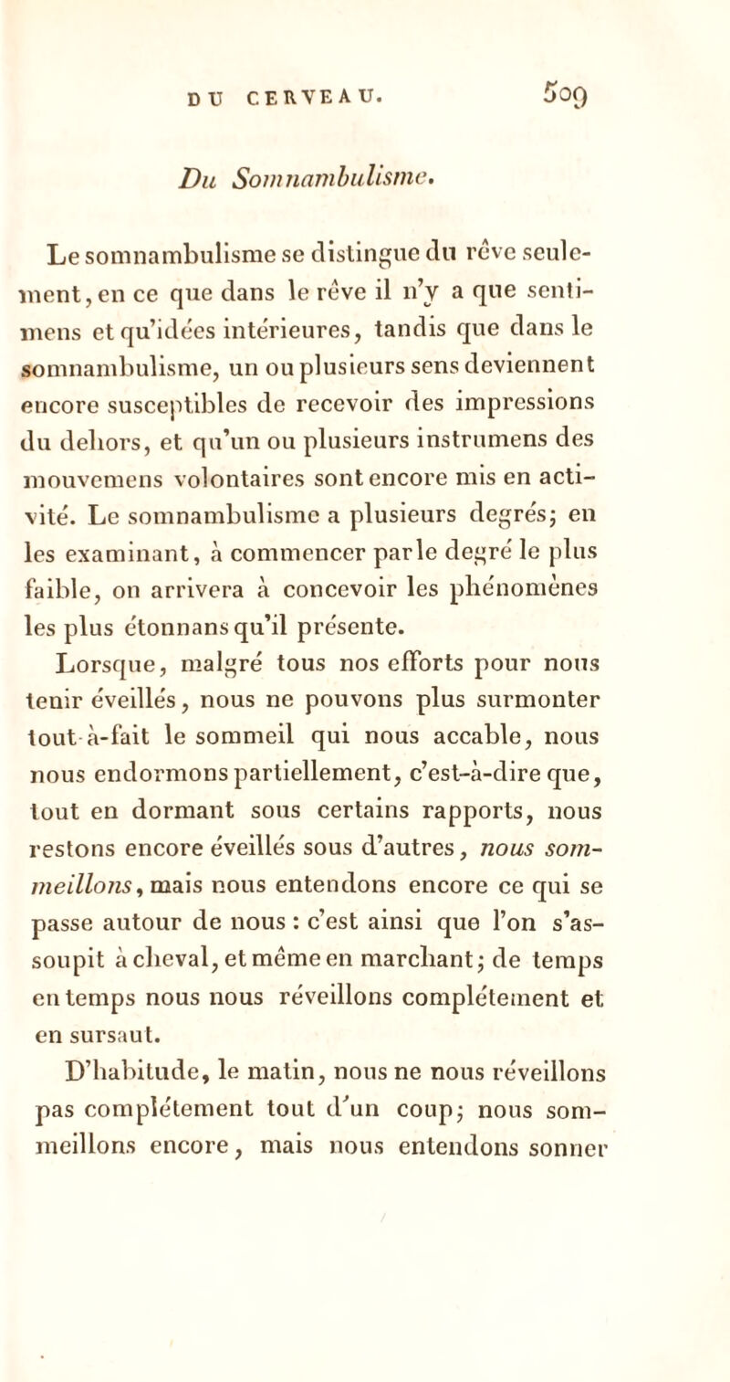 Du Somnambulisme. Le somnambulisme se distingue du rêve seule- ment, en ce que dans le rêve il n’y a que senti- mens et qu’idées intérieures, tandis que dans le somnambulisme, un ou plusieurs sens deviennent encore susceptibles de recevoir des impressions du dehors, et qu’un ou plusieurs instruniens des mouvemens volontaires sont encore mis en acti- vité. Le somnambulisme a plusieurs degrés; en les examinant, à commencer parle degré le plus faible, on arrivera à concevoir les phénomènes les plus étonnans qu’il présente. Lorsque, malgré tous nos efforts pour nous tenir éveillés, nous ne pouvons plus surmonter tout à-fait le sommeil qui nous accable, nous nous endormons partiellement, c’est-à-dire que, tout en dormant sous certains rapports, nous restons encore éveillés sous d’autres, nous som- meillons , mais nous entendons encore ce qui se passe autour de nous : c’est ainsi que l’on s’as- soupit achevai, et même en marchant; de temps en temps nous nous réveillons complètement et en sursaut. D’habitude, le matin, nous ne nous réveillons pas complètement tout d'un coup; nous som- meillons encore, mais nous entendons sonner