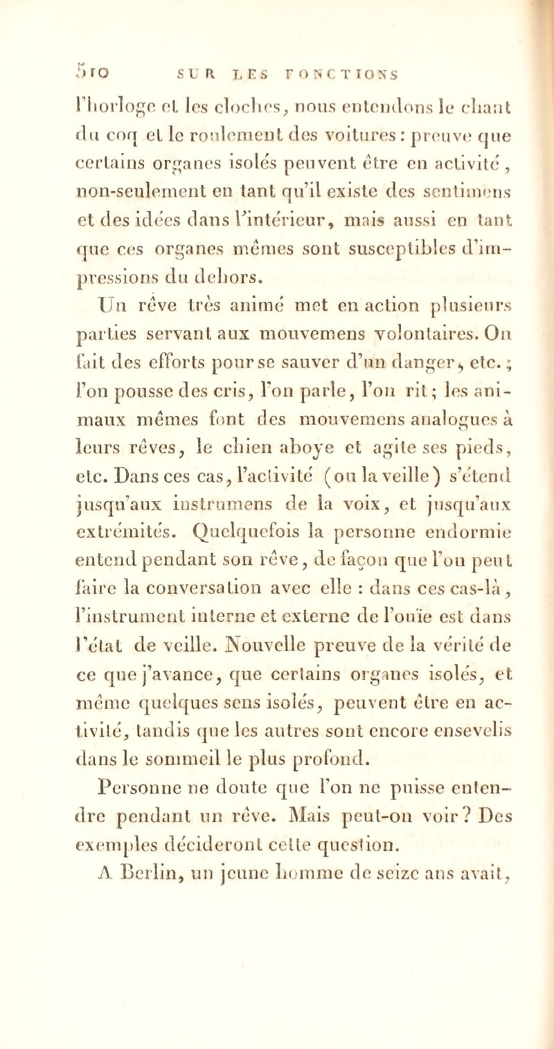 T* ro l’Iioiloge cl les cloches, nous entendons le cliant du coq et le roulement des voitures : preuve que certains organes isolés peuvent être en activité , non-seulement en tant qu’il existe des sentimons et des idées dans l'intérieur, mais aussi en tant que ces organes mêmes sont susceptibles d’im- pressions du dehors. Un rêve très animé met en action plusieurs parties servant aux mouvemens volontaires. On fait des efforts pour se sauver d’un danger^ etc. ; l’on pousse des cris, l'on parle, l’on rit; les .ani- maux mêmes font des mouvemens analogues à leurs rêves, le chien aboyé et agile ses pieds, etc. Dans ces cas, l’activité (ou la veille) s’étend jusqu’aux instrumens de la voix, et jusqu’aux extrémités. Quelquefois la personne endormie entend pendant son rêve, de façon que l’on peut faire la conversation avec elle : dans ces cas-là, l’instrument interne et externe de l'ouïe est dans l’état de veille. Nouvelle preuve de la vérité de ce que j’avance, que certains organes isolés, et même quelques sens isolés, peuvent être en ac- tivité, tandis que les autres sont encore ensevelis dans le sommeil le plus profond. Personne ne doute que l'on ne puisse enten- dre pendant un rêve. Mais peut-on voir? Des exemples décideront celle question. A Berlin, un jeune homme de seize ans avait,