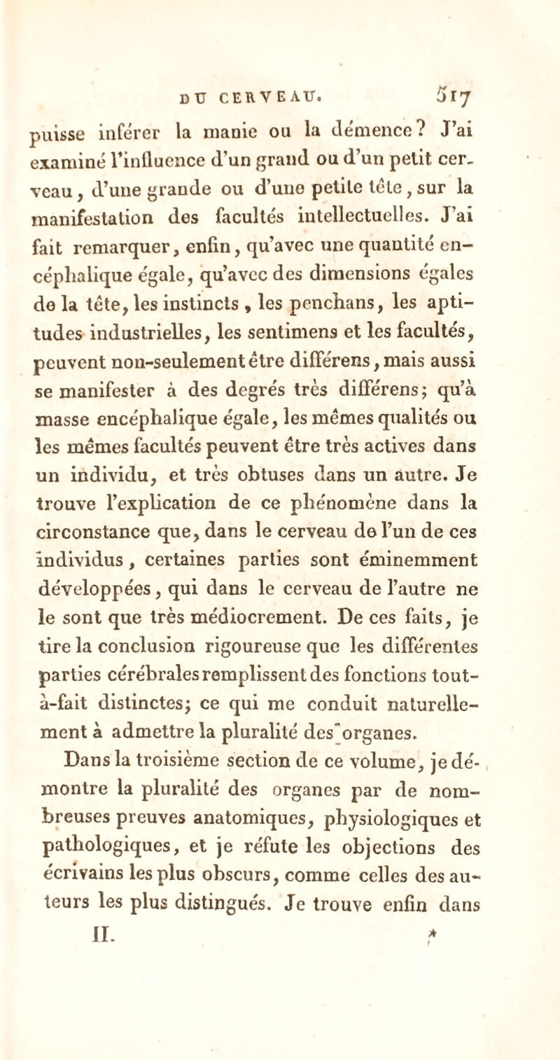 puisse inférer la manie ou la démence? J’ai examiné l’influence d’un grand ou d’un petit cer- veau , d’une grande ou d’une petite tête, sur la manifestation des facultés intellectuelles. J’ai fait remarquer, enfin, qu’avec une quantité en- céphalique égale, qu’avec des dimensions égales de la tête, les instincts , les penchans, les apti- tudes industrielles, les sentimens et les facultés, peuvent non-seulement être différens, mais aussi se manifester à des degrés très différens; qu’à masse encéphalique égale, les mêmes qualités ou les mêmes facultés peuvent être très actives dans un individu, et très obtuses dans un autre. Je trouve l’explication de ce phénomène dans la circonstance que, dans le cerveau de l’un de ces individus, certaines parties sont éminemment développées, qui dans le cerveau de l’autre ne le sont que très médiocrement. De ces faits, je tire la conclusion rigoureuse que les différentes parties cérébrales remplissent des fonctions tout- à-fait distinctes; ce qui me conduit naturelle- ment à admettre la pluralité des organes. Dans la troisième section de ce volume, je dé- montre la pluralité des organes par de nom- breuses preuves anatomiques, physiologiques et pathologiques, et je réfute les objections des écrivains les plus obscurs, comme celles des au- teurs les plus distingués. Je trouve enfin dans