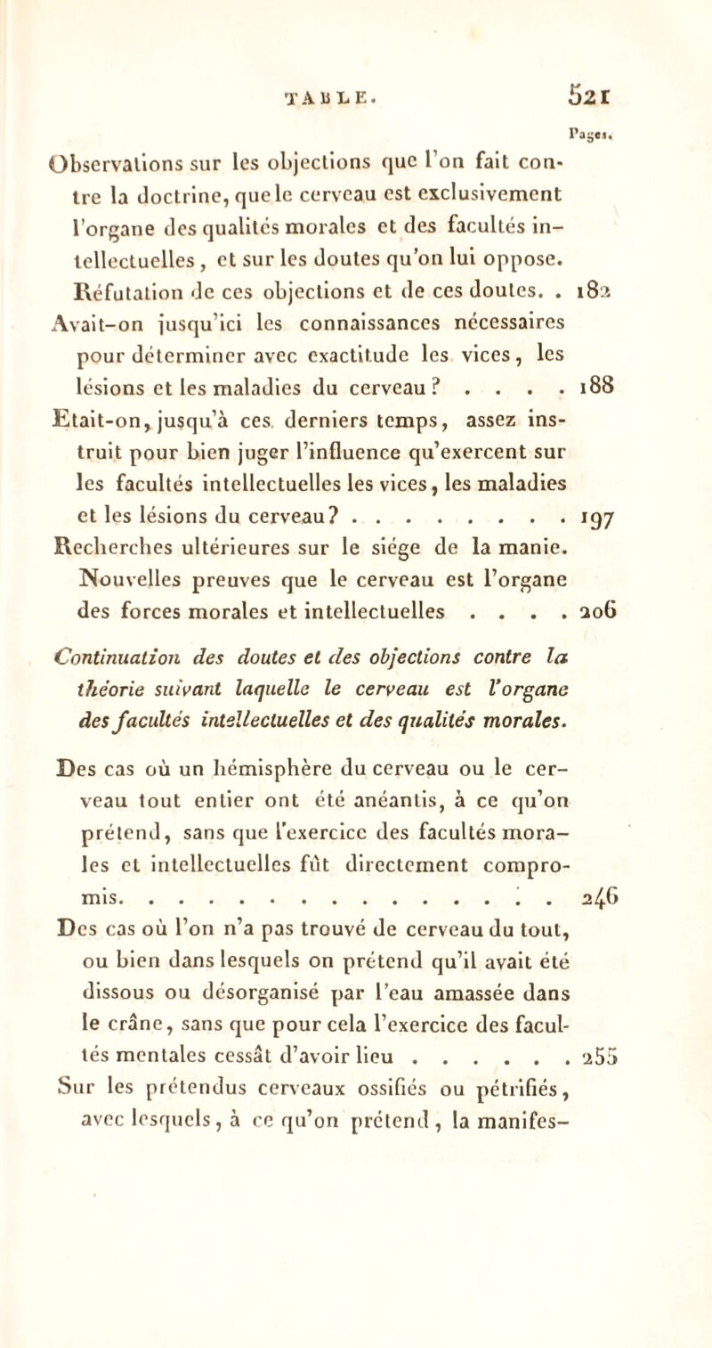 Paÿc». Observations sur les objections que l’on fait con- tre la doctrine, que le cerveau est exclusivement l’organe des qualités morales et des facultés in- tellectuelles , et sur les doutes qu’on lui oppose. Réfutation de ces objections et de ces doutes. . 182 Avait-on jusqu’ici les connaissances nécessaires pour déterminer avec exactitude les vices , les lésions et les maladies du cerveau? . . . .188 Etait-on, jusqu’à ces derniers temps, assez ins- truit pour bien juger l’influence qu’exercent sur les facultés intellectuelles les vices, les maladies et les lésions du cerveau? 197 Recherches ultérieures sur le siège de la manie. Nouvelles preuves que le cerveau est l’organe des forces morales et intellectuelles .... 206 Continuation des doutes et des objections contre la théorie suivant laquelle le cerveau est l’organe des facultés intellectuelles et des qualités morales. Des cas où un hémisphère du cerveau ou le cer- veau tout entier ont été anéantis, à ce qu’on prétend, sans que l’exercice des facultés mora- les et intellectuelles fût directement compro- mis 246 Des cas où l’on n’a pas trouvé de cerveau du tout, ou bien dans lesquels on prétend qu’il avait été dissous ou désorganisé par l’eau amassée dans le crâne, sans que pour cela l’exercice des facul- tés mentales cessât d’avoir lieu 255 Sur les prétendus cerveaux ossifiés ou pétrifiés, avec lesquels, à ce qu’on prétend , la manifes-