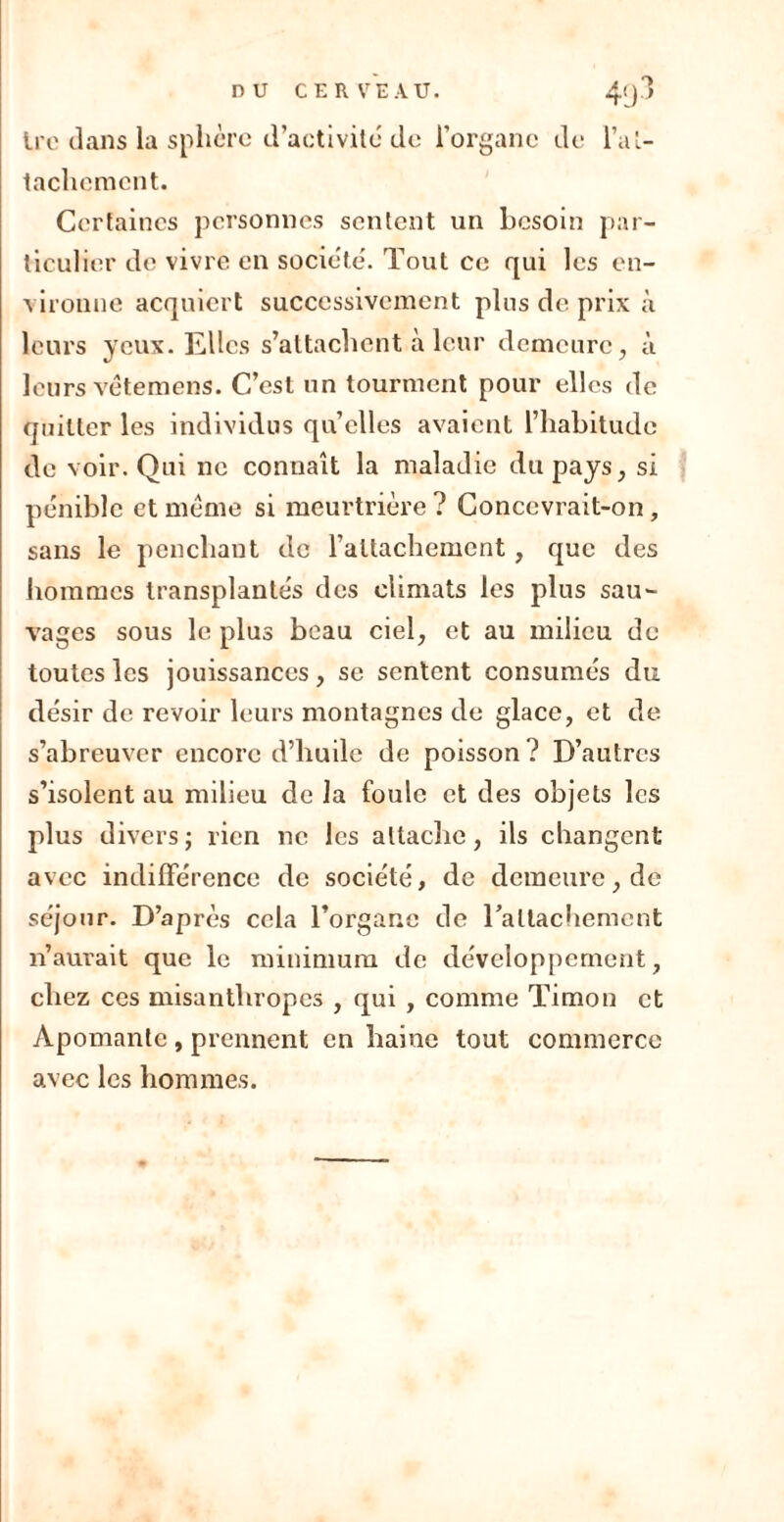 Ire dans la sphère d’activité de l’organe de l’a L- tacliemcnt. Certaines personnes sentent un besoin par- ticulier de vivre en société. Tout ce qui les en- vironne acquiert successivement plus de prix à leurs yeux. Elles s’attachent à leur demeure, à leurs vêtemens. C’est un tourment pour elles de quitter les individus qu’elles avaient l’habitude de voir. Qui ne connaît la maladie du pays, si pénible et même si meurtrière ? Concevrait-on , sans le penchant de rattachement, que des hommes transplantés des climats les plus sau- vages sous le plus beau ciel, et au milieu de toutes les jouissances, se sentent consumés du désir de revoir leurs montagnes de glace, et de s’abreuver encore d’huile de poisson ? D’autres s’isolent au milieu de la foule et des objets les plus divers; rien ne les attache, ils changent avec indifférence de société, de demeure, de séjour. D’après cela l’organe de rattachement n’aurait que le minimum de développement, chez ces misanthropes , qui , comme Timon et Apomante, prennent en haine tout commerce avec les hommes.