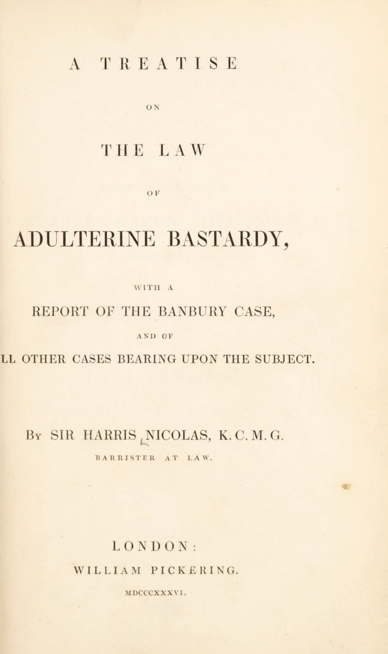 A T R E A T I S E ON THE LAW ADULTERINE BASTARDY, WITH A REPORT OF THE BANBURY CASE, AND OF LL OTHER CASES BEARING UPON THE SUBJECT. By SIR HARRIS .NICOLAS, K. C. M. G. BARRISTER AT LA W. LONDON: WILLIAM PICKERING.